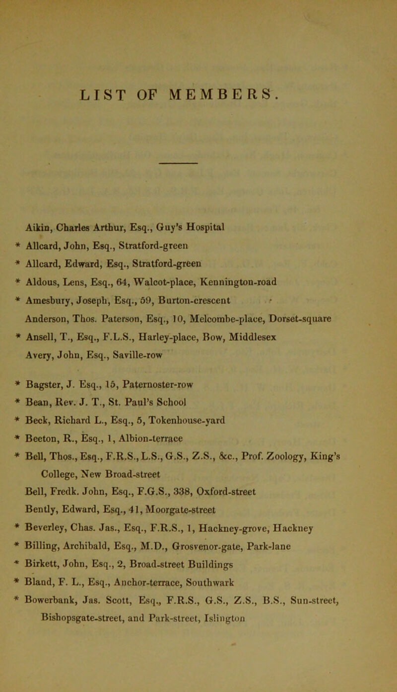 LIST OF MEMBERS. Aikin, Charles Arthur, Esq., Guy’s Hospital * Allcard, John, Esq., Stratford-green * Allcard, Edward, Esq., Stratford-green * Aldous, Lens, Esq., 64, Walcot-place, Kennington-road * Amesbury, Joseph, Esq., 69, Burton-crescent <■ Anderson, Thos. Paterson, Esq., 10, Melcomhe-place, Dorset-square * Ansell, T., Esq., F.L.S., Harley-place, Bow, Middlesex Avery, John, Esq., Saville-row * Bagster, J. Esq., 16, Paternoster-row * Bean, Rev. J. T., St. Paul’s School * Beck, Richard L., Esq., 5, Tokenhouse-yard * Beeton, R., Esq., 1, Albion-terrace * Bell, Thos., Esq., F.R.S., L.S., G.S., Z.S., &c.. Prof. Zoology, King’s College, New Broad-street Bell, Fredk. John, Esq., F.G.S., 338, Oxford-street Bently, Edward, Esq., 41, Moorgate-street * Beverley, Chas. Jas., Esq., F.R.S., 1, Hackney-grove, Hackney * Billing, Archibald, Esq., M.D., Grosvenor-gate, Park-lane * Birkett, John, Esq., 2, Broad-street Buildings * Bland, F. L., Esq., Anchor-terrace, Southwark * Bowerbank, Jas. Scott, Esq., F.R.S., G.S., Z.S., B.S., Sun-street, Bishopsgate-street, and Park-street, Islington