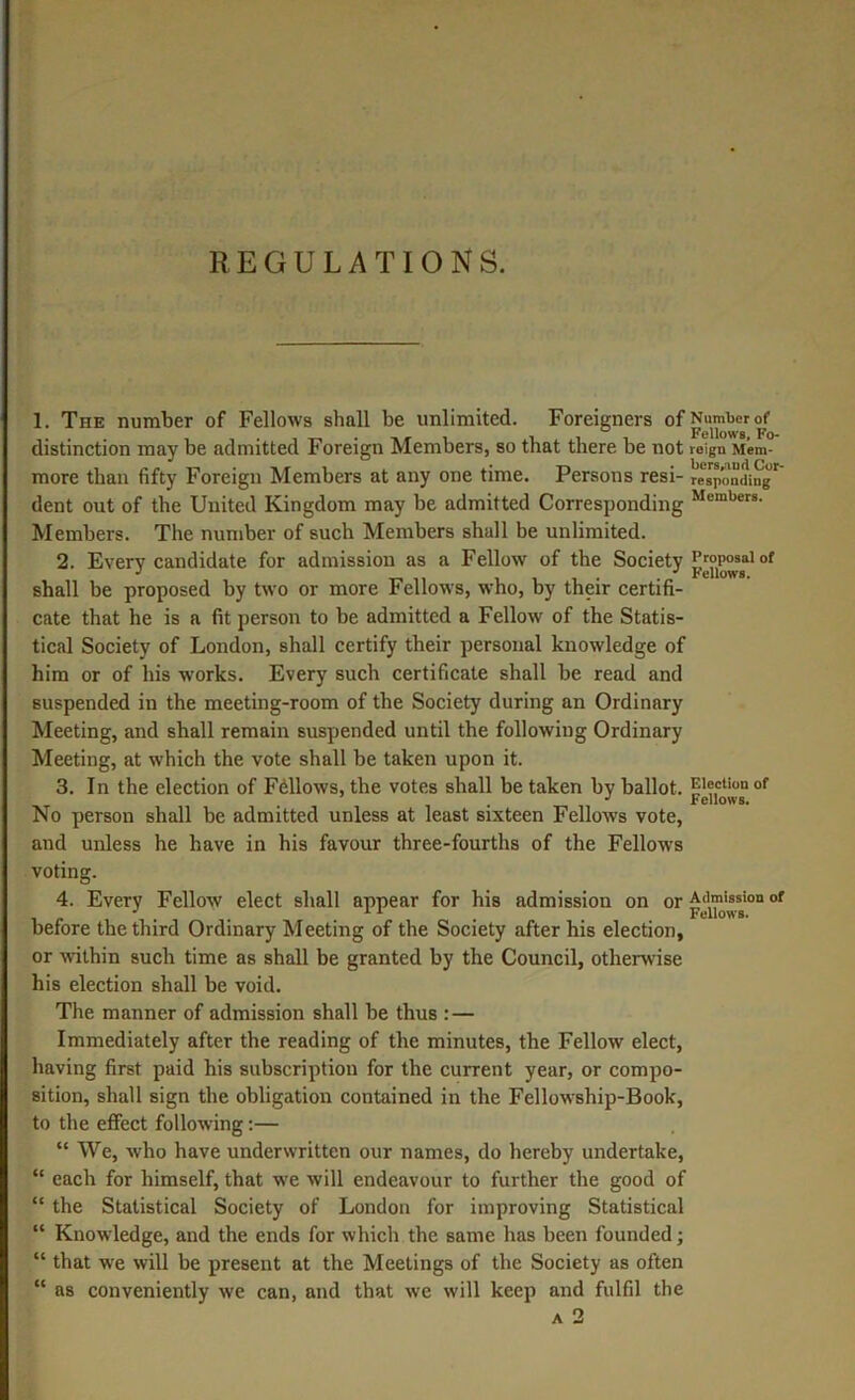 REGULATIONS. 1. The number of Fellows shall be unlimited. Foreigners of Number distinction may be admitted Foreign Members, so that there be not reign Mem- more than fifty Foreign Members at any one time. Persons resi- responding^ dent out of the United Kingdom may be admitted Corresponding Members. The number of such Members shall be unlimited. 2. Every candidate for admission as a Fellow of the Society •' Ti 11 111- • I'eWows. shall be proposed by two or more Fellows, who, by their certifi- cate that he is a fit person to be admitted a Fellow of the Statis- tical Society of London, shall certify their personal knowledge of him or of his works. Every such certificate shall be read and suspended in the meeting-room of the Society during an Ordinary Meeting, and shall remain suspended until the following Ordinary Meeting, at which the vote shall be taken upon it. 3. In the election of Fallows, the votes shall be taken by ballot. Election of No person shall be admitted unless at least sixteen Fellows vote, and unless he have in his favour three-fourths of the Fellows voting. 4. Every Fellow elect shall appear for his admission on or before the third Ordinary Meeting of the Society after his election, or Milhin such time as shall be granted by the Council, otherwise his election shall be void. The manner of admission shall be thus : — Immediately after the reading of the minutes, the Fellow elect, having first paid his subscription for the current year, or compo- sition, shall sign the obligation contained in the Fellowship-Book, to the effect following;— “ We, who have underwritten our names, do hereby undertake, “ each for himself, that we will endeavour to further the good of “ the Statistical Society of London for improving Statistical “ Knowledge, and the ends for which the same has been founded; “ that we will be present at the Meetings of the Society as often “ as conveniently we can, and that we will keep and fulfil the