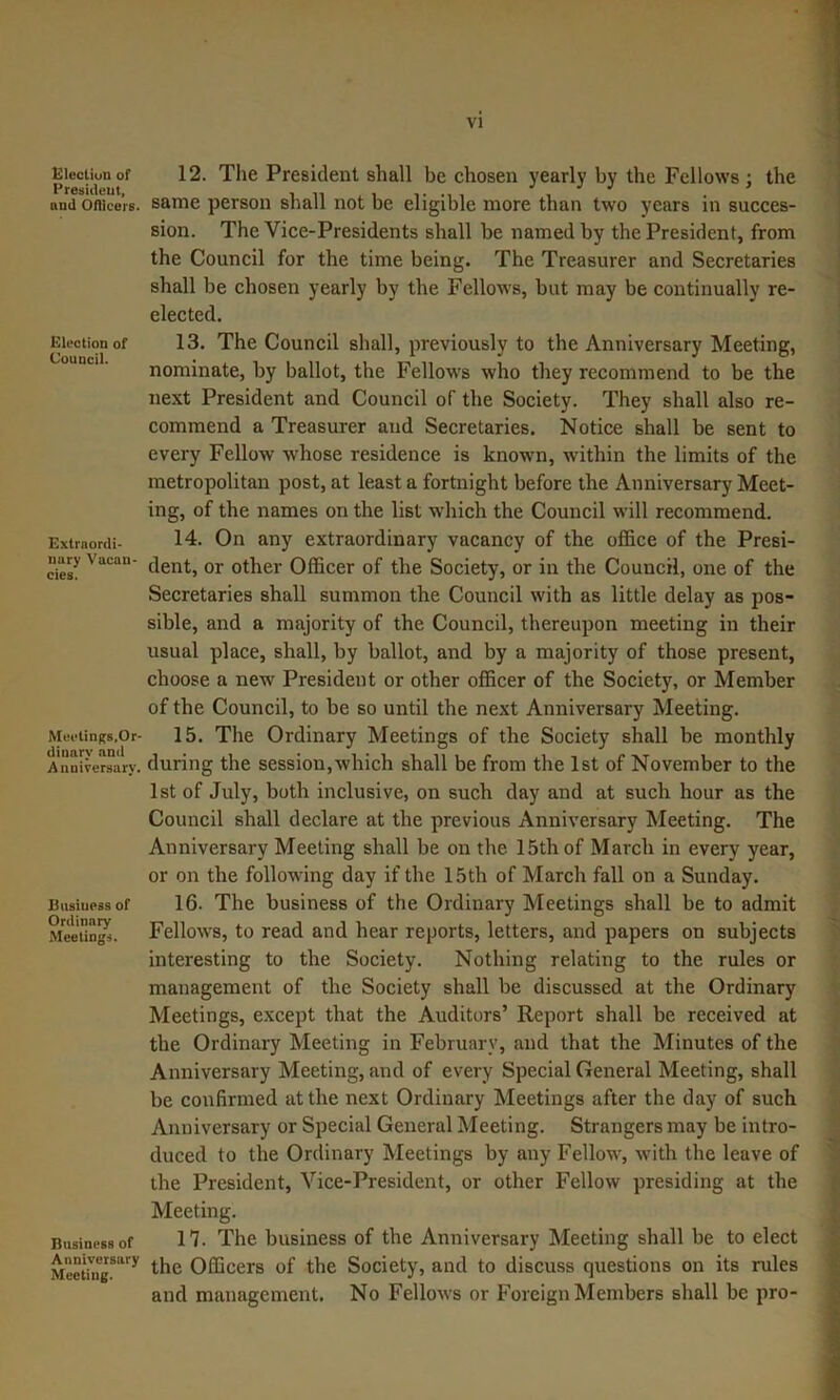 Glecliun of Presiiieut, and Ofllcers. Election of Council. Extraordi- nary Vacan- cies. MeetinRs.Or- dinary and Anniversary. Business of Ordinary Meetings. Business of Anniversary Meeting. 12. The President shall be chosen yearly by the Fellows; the same person shall not be eligible more than two years in succes- sion. The Vice-Presidents shall be named by the President, from the Council for the time being. The Treasurer and Secretaries shall be chosen yearly by the Fellows, but may be continually re- elected, 13. The Council shall, previously to the Anniversary Meeting, nominate, by ballot, the Fellows who they recommend to be the next President and Council of the Society. They shall also re- commend a Treasurer and Secretaries. Notice shall be sent to every Fellow whose residence is known, within the limits of the metropolitan post, at least a fortnight before the Anniversary Meet- ing, of the names on the list which the Council will recommend. 14. On any extraordinary vacancy of the office of the Presi- dent, or other Officer of the Society, or in the Council, one of the Secretaries shall summon the Council with as little delay as pos- sible, and a majority of the Council, thereupon meeting in their usual place, shall, by ballot, and by a majority of those present, choose a new President or other officer of the Society, or Member of the Council, to be so until the next Anniversary Meeting. 15. The Ordinary Meetings of the Society shall be monthly during the session,which shall be from the 1st of November to the 1st of July, both inclusive, on such day and at such hour as the Council shall declare at the previous Anniversary Meeting. The Anniversary Meeting shall be on the 15th of March in every year, or on the following day if the 15th of March fall on a Sunday. 16. The business of the Ordinary Meetings shall be to admit Fellows, to read and hear reports, letters, and papers on subjects interesting to the Society. Nothing relating to the rules or management of the Society shall be discussed at the Ordinary Meetings, except that the Auditors’ Report shall be received at the Ordinary Meeting in February, and that the Minutes of the Anniversary Meeting, and of every Special General Meeting, shall be confirmed at the next Ordinary Meetings after the day of such Anniversary or Special General Meeting. Strangers may be intro- duced to the Ordinary Meetings by any Fellow, with the leave of the President, Vice-President, or other Fellow presiding at the Meeting. n. The business of the Anniversary Meeting shall be to elect the Officers of the Society, and to discuss questions on its rules and management. No Fellows or Foreign Members shall be pro-