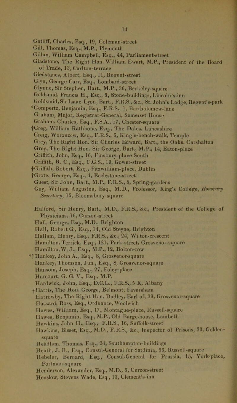 Gatlitf, Charles, Esq., 19, Coleman-street Gill, Thomas, Esq., M.P., Plymouth Gillan, William Campbell, Esq., 44, Parliament-street Gladstone, The Right lion. William Ewart, M.P., President of the Board of Trade, 13, Carlton-terrace Gledstaiies, Albert, Esq., 11, Regent-street Glyn, George Carr, Esq., Lombard-street Glynne, Sir Stephen, Bart., M.P., 36, Berkeley-square Guldsmid, Francis H., Esq., 5, Stone-buildings, Liiicoln’s-inn Goldsmid, Sir Isaac Lyon, Bart., F.R.S.,&c., St.John’s Lodge, Regent’s-park ’^Gompertz, Benjamin, Esq., F.R.S., 1, Bartholomew-lane Graham, Major, Registrar-General, Somerset Mouse Graham, Charles, Esq., F.S.A., 17, Chester-square fGreg, William Rathbone, Esq., The Dales, Lancashire Gteig, Woronzow, Esq., F.R.S., 6, King’s-bench-walk, Temple Grey, The Right Hon. Sir Charles Edward, Bart., the Oaks, Carshalton Grey, The Right Hon. Sir George, Bart., M.P., 14, Eaton-place Griffith, John, Esq., 16, Finsbury-place South Griffith, R. C., Esq., F.G.S., 10, Gower-street fGriffith, Robert, Esq., Fitzwilliam-place, Dublin ■{■Grote, George, Esq., 4, Ecclestone-street Guest, Sir John, Bart., M.P., F.R.S., 8, Spring-gardens Guy, William Augustus, Esq., M.D., Professor, King’s College, Honorary Secretary, 15, Bloomsbury-square Halford, Sir Henry, Bart., M.D., F.R.S., &c.. President of the College of Physicians, 16, Curzon-street Hall, George, Esq., M.D., Brighton Mall, Robert G., Esq., 14, Old Steyne, Brighton Hallam, Henry, Esq.. F.R.S., &c., 24, Wilton-crescent Hamilton, Terrick, Esq., 121, Park-street, Grosvenor-square Hamilton, W. J., Esq., M.P., 12, Bolton-row •^tDankey, John A., Esq., 8, Grosvenor-square Mankey, Thomson, Jun., Esq., 8, Grosvenor-square Hansom, Joseph, Esq., 27, Foley-place Harcourt, G. G. V., Esq., M.P. Hardwick, John, Esq., D.C.L., F.R.S., 5 K, Albany f Harris, The Hon. George, Belmont, Faversham Harrowby, The Right Hon. Dudley, Earl of, 39, Grosvenor-square Hassard, Ross, Esq., Ordnance, Woolwich Hawes, William, Esq., 17, Montague-place, Russell-square Hawes, Benjamin, Esq., M.P., Old Barge-house, Lambeth Hawkins, John H., Esq., F.R.S., 16, Suffolk-street Hawkins, Bisset, Esq., M.D., F.R.S., &c.. Inspector of Prisons, 30, Golden- square Headlum, Thomas, Esq., 24, Southampton-buildings Heath, J. B., Esq., Consul-General for Sardinia, 66, Russell-square Hebeler, Bernard, Esq., Consul-General for Prussia, 15, York-place, Portman-square Henderson, Alexander, Esq., M.D., 6, Curzon-street Henslow, Stevens Wade, Esq., 13, Clement’s-inn