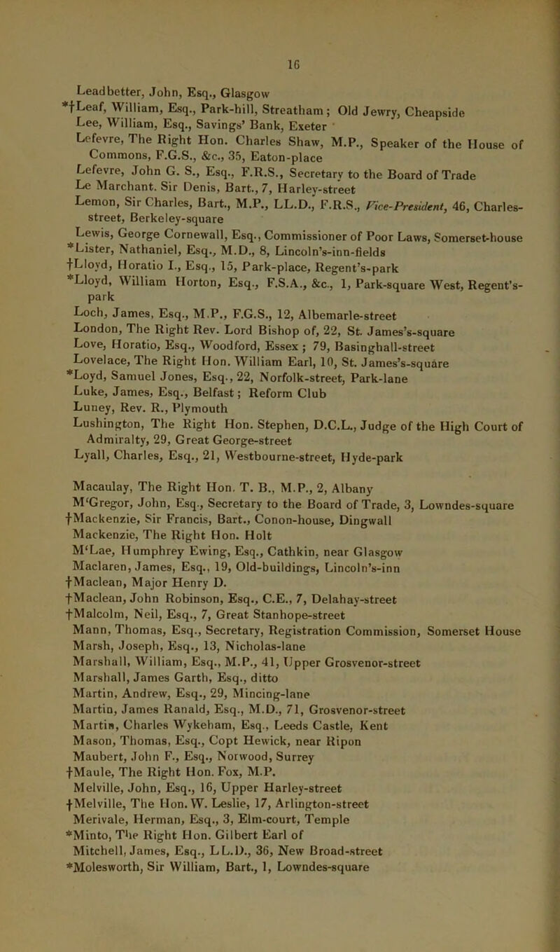 IG Lead better, John, Esq., Glasgow ♦fLeaf, William, Esq., Park-hill, Streatham; Old Jewry, Cheapside Lee, William, Esq., Savings’ Bank, Exeter Lefevre, The Right Hon. Charles Shaw, M.P., Speaker of the House of Commons, F.G.S., &c., 35, Eaton-place Lefevre, John G. S., Esq., F.R.S., Secretarv to the Board of Trade Le Marchant. Sir Denis, Bart., 7, Harley-street Lemon, Sir Charles, Bart., M.P., LL.D., F.R.S., Fice-President, 46, Charles- street, Berkeley-square Lewis, George Cornewall, Esq., Commissioner of Poor Laws, Somerset-house *Lister, Nathaniel, Elsq., M.D., 8, Lincoln’s-inn-fields fLIoyd, Horatio I., Esq., 15, Park-place, Regent’s-park Lloyd, William Horton, Esq., F.S.A., &c., 1, Park-square West, Regent’s- park Loch, James, Esq., M.P., F.G.S., 12, Albemarle-street London, The Right Rev. Lord Bishop of, 22, St. James’s -square Love, Horatio, Esq., Woodford, Essex ; 79, Basinghall-street Lovelace, The Right Hon. William Earl, 10, St. James’s-square ■^Loyd, Samuel Jones, Esq., 22, Norfolk-street, Park-lane Luke, James, Esq., Belfast; Reform Club Luney, Rev. R., Plymouth Lushington, Tlie Right Hon. Stephen, D.C.L., Judge of the High Court of Admiralty, 29, Great George-street Lyall, Charles, Esq., 21, VVestbourne-street, Hyde-park Macaulay, The Right Hon. T. B., M.P., 2, Albany M'Gregor, John, Esq., Secretary to the Board of Trade, 3, Lowndes-square fMackenzie, Sir Francis, Bart., Conon-house, Dingwall Mackenzie, The Right Hon. Holt M‘Lae, Humphrey Ewing, Esq., Cathkin, near Glasgow Maclaren, James, Esq., 19, Old-buildings, Lincoln’s-inn fMaclean, Major Henry D. fMaclean, John Robinson, Esq., C.E., 7, Delahay-street fMalcolm, Neil, Esq., 7, Great Stanhope-street Mann, Thomas, Esq., Secretary, Registration Commission, Somerset House Marsh, Joseph, Esq., 13, Nicholas-lane Marshall, William, Esq., M.P., 41, Upper Grosvenor-street Marshall, James Garth, Esq., ditto Martin, Andrew, Esq., 29, Mincing-lane Martin, James Ranald, Esq., M.D., 71, Grosvenor-street Martin, Charles Wykeham, Esq., Leeds Castle, Kent Mason, Thomas, Esq., Copt Hewick, near Kipun Maubert, John F., Esq., Norwood, Surrey f Maule, The Right Hon. Fox, M.P. Melville, John, Esq., 16, Upper Harley-street fMelville, The Hon. W. Leslie, 17, Arlington-street Merivale, Herman, Esq., 3, Elm-court, Temple *Minto, The Right Hon. Gilbert Earl of Mitchell, James, Esq., LL.D., 36, New Broad-street ’•'Molesworth, Sir William, Bart., 1, Lowndes-square