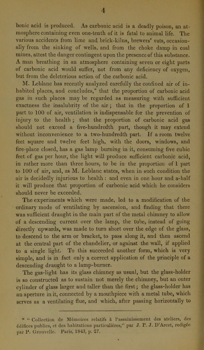 bonic acid is produced. As carbonic acid is a deadly poison, an at- mosphere containing even one-tenth of it is fatal to animal life. The various accidents from lime and brick-kilns, brewers’ vats, occasion- ally from the sinking of wells, and from the choke damp in coal mines, attest the danger contingent upon the presence of this substance. A man breathing in an atmosphere containing seven or eight parts of carbonic acid would suffer, not from any deficiency of oxygen, but from the deleterious action of the carbonic acid. M. Leblanc has recently analyzed carefully the confined air of in- habited places, and concludes,* that the proportion of carbonic acid gas in such places may be regarded as measuring with sufficient exactness the insalubrity of the air ; that in the proportion of 1 part to 100 of air, ventilation is indispensable for the prevention of injury to the health; that the proportion of carbonic acid gas should not exceed a five-hundredth part, though it may extend without inconvenience to a two-hundredth part. If a room twelve feet square and twelve feet high, with the doors, windows, and fire-place closed, has a gas lamp burning in it, consuming five cubic feet of gas per hour, the light will produce sufficient carbonic acid, in rather more than three hours, to be in the proportion of 1 part to 100 of air, and, as M. Leblanc states, when in such condition the air is decidedly injurious to health : and even in one hour and a-half it will produce that proportion of carbonic acid which he considers should never be exceeded. The experiments which were made, led to a modification of the ordinary mode of ventilating by ascension, and finding that there was sufficient draught in the main part of the metal chimney to allow of a descending current over the lamp, the tube, instead of going directly upwards, was made to turn short over the edge of the glass, to descend to the arm or bracket, to pass along it, and then ascend at the central part of the chandelier, or against the wall, if applied to a single light. To this succeeded another form, which is very simple, and is in fact only a correct application of the principle of a descending draught to a lamp-burner. The gas-light has its glass chimney as usual, but the glass-holder is so constructed as to sustain not merely the chimney, but an outer cylinder of glass larger and taller than the first; the glass-holder has an aperture in it, connected by a mouthpiece with a metal tube, which serves as a ventilating flue, and which, after passing horizontally to * “ Collection de M6moires relatifs a l’assainissement des ateliers, des Edifices publics, et des habitations particulieres,” par J. P. J. D’Arcet, redigee par P. Grouvclle. Paris, 1843, p. 27.