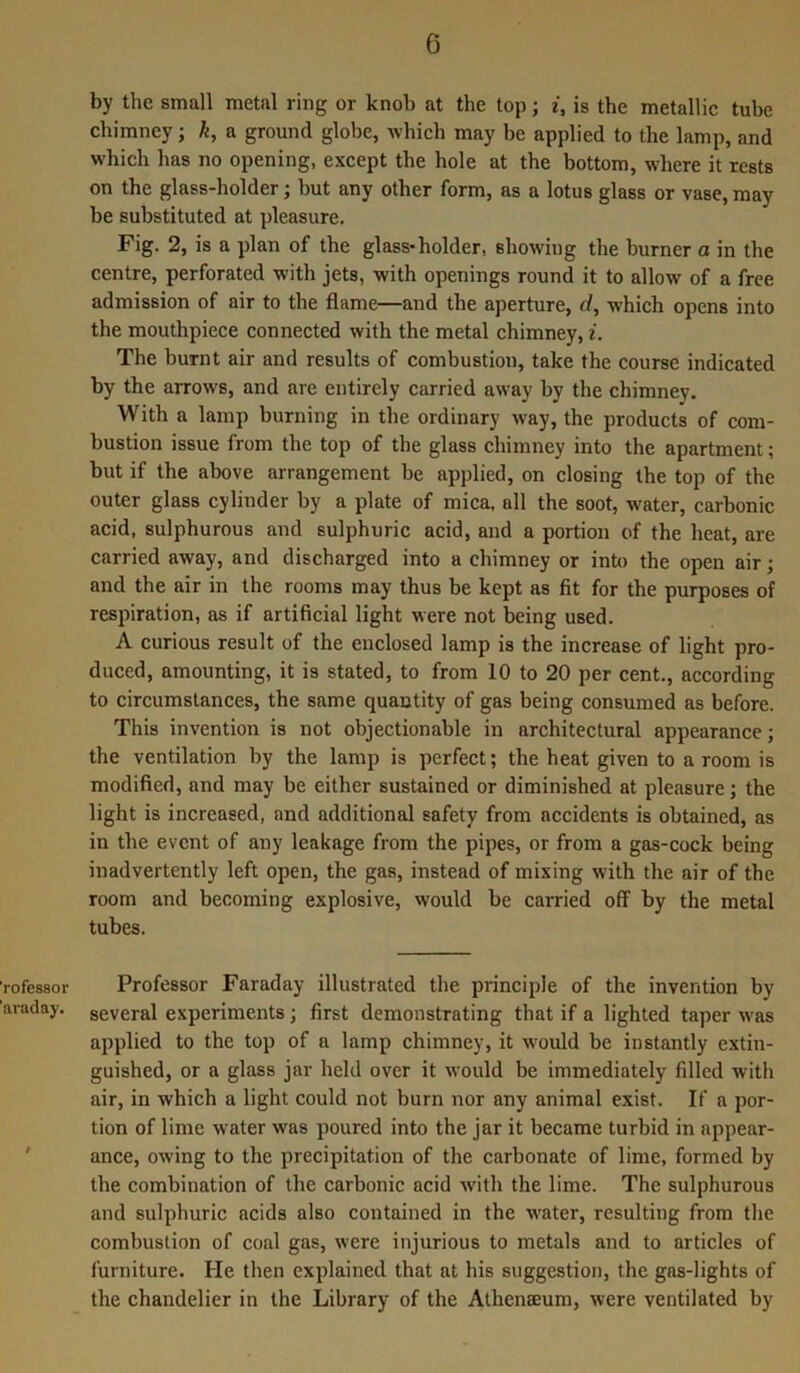 by the small metal ring or knob at the top; i, is the metallic tube chimney; k, a ground globe, which may be applied to the lamp, and which has no opening, except the hole at the bottom, where it rests on the glass-holder; but any other form, as a lotus glass or vase, may be substituted at pleasure. Fig. 2, is a plan of the glass-holder, showing the burner a in the centre, perforated with jets, with openings round it to allow of a free admission of air to the flame—and the aperture, d, which opens into the mouthpiece connected with the metal chimney, i. The burnt air and results of combustion, take the course indicated by the arrows, and are entirely carried away by the chimney. With a lamp burning in the ordinary way, the products of com- bustion issue from the top of the glass chimney into the apartment; but if the above arrangement be applied, on closing the top of the outer glass cylinder by a plate of mica, all the soot, water, carbonic acid, sulphurous and sulphuric acid, and a portion of the heat, are carried away, and discharged into a chimney or into the open air; and the air in the rooms may thus be kept as fit for the purposes of respiration, as if artificial light were not being used. A curious result of the enclosed lamp is the increase of light pro- duced, amounting, it is stated, to from 10 to 20 per cent., according to circumstances, the same quantity of gas being consumed as before. This invention is not objectionable in architectural appearance; the ventilation by the lamp is perfect; the heat given to a room is modified, and may be either sustained or diminished at pleasure; the light is increased, and additional safety from accidents is obtained, as in the event of any leakage from the pipes, or from a gas-cock being inadvertently left open, the gas, instead of mixing with the air of the room and becoming explosive, would be carried off by the metal tubes. rofessor Professor Faraday illustrated the principle of the invention by avaday. seVeral experiments; first demonstrating that if a lighted taper was applied to the top of a lamp chimney, it would be instantly extin- guished, or a glass jar held over it would be immediately filled with air, in which a light could not burn nor any animal exist. If a por- tion of lime water was poured into the jar it became turbid in appear- ance, owing to the precipitation of the carbonate of lime, formed by the combination of the carbonic acid with the lime. The sulphurous and sulphuric acids also contained in the water, resulting from the combustion of coal gas, were injurious to metals and to articles of furniture. He then explained that at his suggestion, the gas-lights of the chandelier in the Library of the Athenaeum, were ventilated by