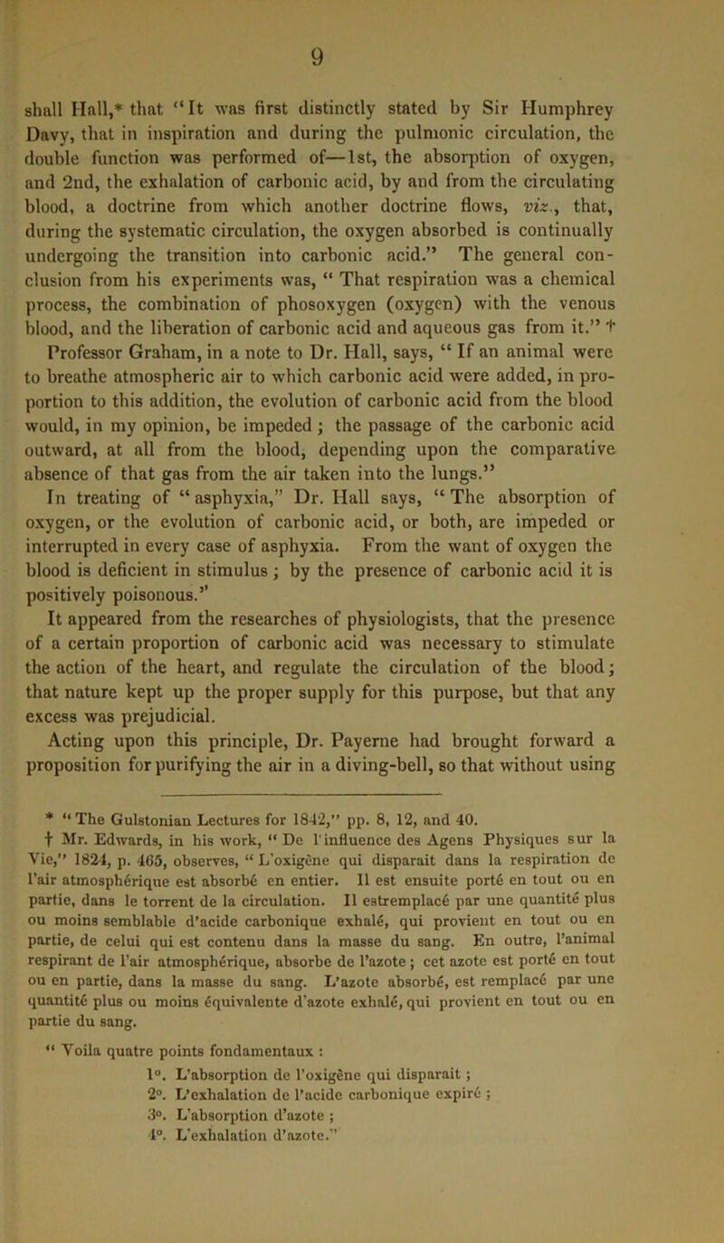 shall Hall,* that “It was first distinctly stated by Sir Humphrey Davy, that in inspiration and during the pulmonic circulation, the double function was performed of—1st, the absorption of oxygen, and 2nd, the exhalation of carbonic acid, by and from the circulating blood, a doctrine from which another doctrine flows, viz., that, during the systematic circulation, the oxygen absorbed is continually undergoing the transition into carbonic acid.” The general con- clusion from his experiments was, “ That respiration was a chemical process, the combination of phosoxygen (oxygen) with the venous blood, and the liberation of carbonic acid and aqueous gas from it.” + Professor Graham, in a note to Dr. Hall, says, “ If an animal were to breathe atmospheric air to which carbonic acid were added, in pro- portion to this addition, the evolution of carbonic acid from the blood would, in my opinion, be impeded ; the passage of the carbonic acid outward, at all from the blood, depending upon the comparative absence of that gas from the air taken into the lungs.” In treating of “asphyxia,” Dr. Hall says, “The absorption of oxygen, or the evolution of carbonic acid, or both, are impeded or interrupted in every case of asphyxia. From the want of oxygen the blood is deficient in stimulus; by the presence of carbonic acid it is positively poisonous.5' It appeared from the researches of physiologists, that the presence of a certain proportion of carbonic acid was necessary to stimulate the action of the heart, and regulate the circulation of the blood; that nature kept up the proper supply for this purpose, but that any excess was prejudicial. Acting upon this principle, Dr. Payerne had brought forward a proposition for purifying the air in a diving-bell, so that without using * “ The Gulstonian Lectures for 1842,” pp. 8, 12, and 40. f Mr. Edwards, in his work, “ De 1'influence des Agens Physiques sur la Vie,” 1824, p. 465, observes, “ L’oxigene qui disparait dans la respiration de l’air atmospherique est absorbs en entier. II est ensuite porte en tout ou en partie, dans le torrent de la circulation. II e3tremplace par une quantite plus ou moins semblable d’acide carbonique exhale, qui provient en tout ou en partie, de celui qui est contenu dans la masse du sang. En outre, l’animal respirant de l’air atmospherique, absorbe de l’azote ; cet azote est porte en tout ou en partie, dans la masse du sang. L’azote absorbe, est remplace par une quantity plus ou moins dquivalente d’azote exhale, qui provient en tout ou en partie du sang. “ Voila quatre points fondamentaux : 1°. L'absorption de l’oxigene qui disparait; 2°. L’exhalation de l’acide carbonique expire ; 3°. L'absorption d’azote ; 4°. L’exhalation d’azote.”