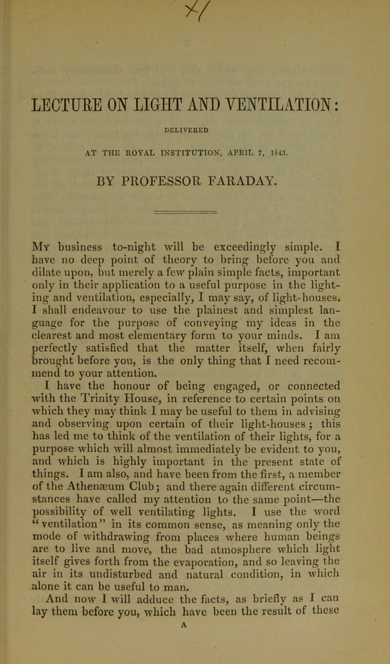 LECTURE ON LIGHT AND VENTILATION: DELIVERED AT THE ROYAL INSTITUTION, APRIL 7, 1843. BY PROFESSOR FARADAY. My business to-night will be exceedingly simple. I have no deep point of theory to bring before you and dilate upon, but merely a few plain simple facts, important only in their application to a useful purpose in the light- ing and ventilation, especially, I may say, of light-houses. I shall endeavour to use the plainest and simplest lan- guage for the purpose of conveying my ideas in the clearest and most elementary form to your minds. I am perfectly satisfied that the matter itself, when fairly brought before you, is the only thing that I need recom- mend to your attention. I have the honour of being engaged, or connected with the Trinity Flouse, in reference to certain points on which they may think I may be useful to them in advising and observing upon certain of their light-houses ; this has led me to think of the ventilation of their lights, for a purpose which will almost immediately be evident to you, and which is highly important in the present state of things. I am also, and have been from the first, a member of the Athenmum Club; and there again different circum- stances have called my attention to the same point—the possibility of well ventilating lights. I use the word “ventilation” in its common sense, as meaning only the mode of withdrawing from places where human beings are to live and move, the bad atmosphere which light itself gives forth from the evaporation, and so leaving the air in its undisturbed and natural condition, in which alone it can be useful to man. And now I will adduce the facts, as briefly as I can lay them before you, which have been the result of these