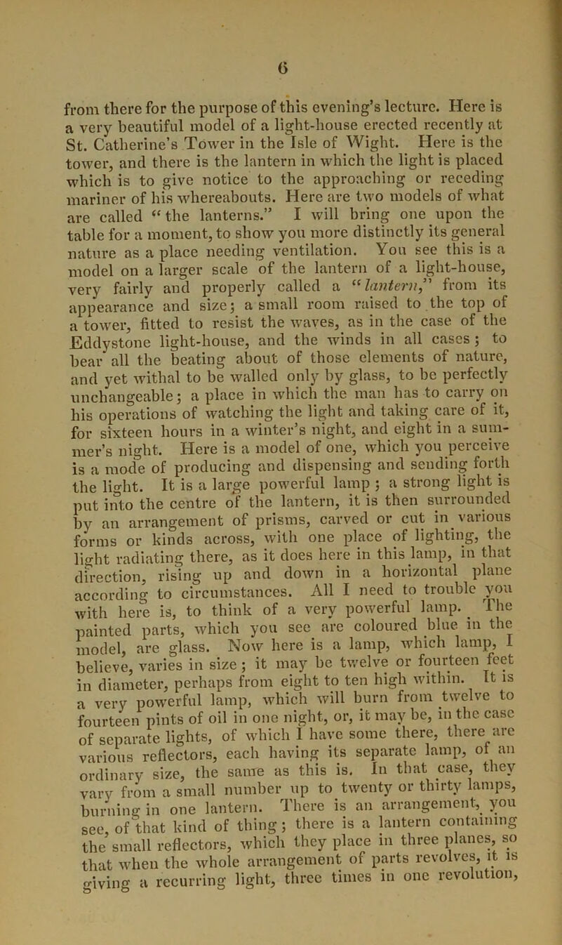 from there for the purpose of this evening’s lecture. Here is a very beautiful model of a light-house erected recently at St. Catherine’s Tower in the Isle of Wight. Here is the tower, and there is the lantern in which the light is placed which is to give notice to the approaching or receding mariner of his whereabouts. Here are two models of what are called “the lanterns.” I will bring one upon the table for a moment, to show you more distinctly its general nature as a place needing ventilation. You see this is a model on a larger scale of the lantern of a light-house, very fairly and properly called a “lantern,” from its appearance and size; a small room raised to the top of a tower, fitted to resist the waves, as in the case of the Eddystone light-house, and the winds in all cases ; to hear all the beating about of those elements of nature, and yet withal to be walled only by glass, to be perfectly unchangeable; a place in which the man has to carry on his operations of watching the light and taking care of it, for sixteen hours in a winter’s night, and eight in a sum- mer’s night. Here is a model of one, which you perceive is a mode of producing and dispensing and sending forth the light. It is a large powerful lamp ; a strong light is put into the centre of the lantern, it is then surrounded by an arrangement of prisms, carved or cut in various forms or kinds across, with one place of lighting, the light radiating there, as it does here in this lamp, in that direction, rising up and down in a horizontal plane according to circumstances. All I need to trouble vou with here is, to think of a very powerful lamp. _ The painted parts, which you see. are coloured blue in the model, are glass. Now here is a lamp, which lamp, believe, varies in size ; it may be twelve or fourteen feet in diameter, perhaps from eight to ten high within. It is a very powerful lamp, which will burn from twelve to fourteen pints of oil in one night, or, it may be, in the case of separate lights, of which I have some there, there are various reflectors, each having its separate lamp, of an ordinary size, the same as this is. In that case, they vary from a small number up to twenty or thirty lamps, burning in one lantern. There is an arrangement, you see, of that kind of thing; there is a lantern containing the small reflectors, which they place in three planes, so that when the whole arrangement of parts revolves, it is <riving a recurring light, three times in one revolution,