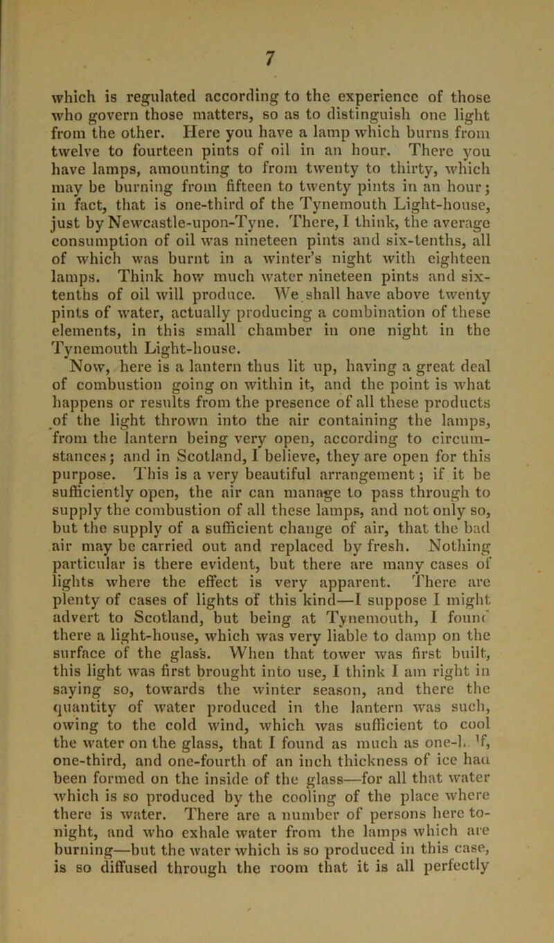 which is regulated according to the experience of those who govern those matters, so as to distinguish one light from the other. Here you have a lamp which burns from twelve to fourteen pints of oil in an hour. There you have lamps, amounting to from twenty to thirty, which may be burning from fifteen to twenty pints in an hour; in fact, that is one-third of the Tynemouth Light-house, just by Newcastle-upon-Tyne. There, I think, the average consumption of oil was nineteen pints and six-tenths, all of which was burnt in a winter’s night with eighteen lamps. Think how much water nineteen pints and six- tenths of oil will produce. We shall have above twenty pints of water, actually producing a combination of these elements, in this small chamber in one night in the Tynemouth Light-house. Now, here is a lantern thus lit up, having a great deal of combustion going on within it, and the point is what happens or results from the presence of all these products of the light thrown into the air containing the lamps, from the lantern being very open, according to circum- stances; and in Scotland, I believe, they are open for this purpose. This is a very beautiful arrangement; if it be sufficiently open, the air can manage to pass through to supply the combustion of all these lamps, and not only so, but the supply of a sufficient change of air, that the bad air may be carried out and replaced by fresh. Nothing particular is there evident, but there are many cases of lights where the effect is very apparent. There are plenty of cases of lights of this kind—I suppose I might advert to Scotland, but being at Tynemouth, 1 found there a light-house, which was very liable to damp on the surface of the glass. When that tower was first built, this light was first brought into use, I think I am right in saying so, towards the winter season, and there the quantity of water produced in the lantern was such, owing to the cold wind, which was sufficient to cool the water on the glass, that I found as much as one-1. ’f, one-third, and one-fourth of an inch thickness of ice hau been formed on the inside of the glass—for all that water which is so produced by the cooling of the place where there is water. There are a number of persons here to- night, and who exhale water from the lamps which are burning—but the water which is so produced in this case, is so diffused through the room that it is all perfectly