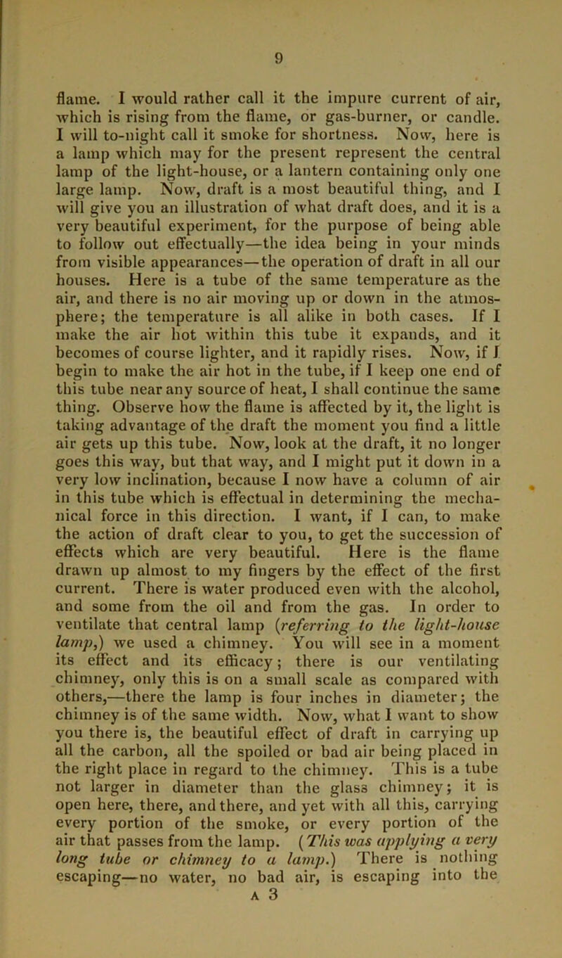 flame. I would rather call it the impure current of air, Avhich is rising from the flame, or gas-burner, or candle. I will to-night call it smoke for shortness. Now, here is a lamp which may for the present represent the central lamp of the light-house, or a lantern containing only one large lamp. Now, draft is a most beautiful thing, and I will give you an illustration of what draft does, and it is a very beautiful experiment, for the purpose of being able to follow out effectually—the idea being in your minds from visible appearances—the operation of draft in all our houses. Here is a tube of the same temperature as the air, and there is no air moving up or down in the atmos- phere; the temperature is all alike in both cases. If I make the air hot within this tube it expands, and it becomes of course lighter, and it rapidly rises. Now, if J begin to make the air hot in the tube, if I keep one end of this tube near any source of heat, I shall continue the same thing. Observe how the flame is affected by it, the light is taking advantage of the draft the moment you find a little air gets up this tube. Now, look at the draft, it no longer goes this way, but that way, and I might put it down in a very low inclination, because I now have a column of air in this tube which is effectual in determining the mecha- nical force in this direction. I want, if I can, to make the action of draft clear to you, to get the succession of effects which are very beautiful. Here is the flame drawn up almost to my fingers by the effect of the first current. There is water produced even with the alcohol, and some from the oil and from the gas. In order to ventilate that central lamp (referring to the light-house lamj),) we used a chimney. You will see in a moment its effect and its efficacy; there is our ventilating chimney, only this is on a small scale as compared with others,—there the lamp is four inches in diameter; the chimney is of the same width. Now, what 1 want to show you there is, the beautiful effect of draft in carrying up all the carbon, all the spoiled or bad air being placed in the right place in regard to the chimney. This is a tube not larger in diameter than the glass chimney; it is open here, there, and there, and yet with all this, carrying every portion of the smoke, or every portion of the air that passes from the lamp. (This teas applying a very long tube or chimney to a lamp.) There is nothing escaping—no water, no bad air, is escaping into the