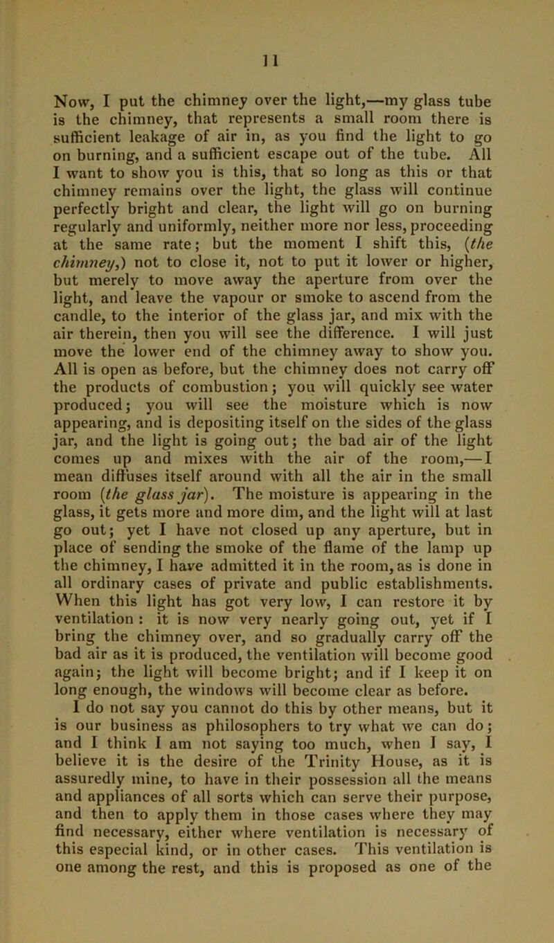 ] 1 Now, I put the chimney over the light,—my glass tube is the chimney, that represents a small room there is sufficient leakage of air in, as you find the light to go on burning, and a sufficient escape out of the tube. All I want to show you is this, that so long as this or that chimney remains over the light, the glass will continue perfectly bright and clear, the light will go on burning regularly and uniformly, neither more nor less, proceeding at the same rate; but the moment I shift this, (the chimney,) not to close it, not to put it lower or higher, but merely to move away the aperture from over the light, and leave the vapour or smoke to ascend from the candle, to the interior of the glass jar, and mix with the air therein, then you will see the difference. I will just move the lower end of the chimney away to show you. All is open as before, but the chimney does not carry off the products of combustion; you will quickly see water produced; you will see the moisture which is now appearing, and is depositing itself on the sides of the glass jar, and the light is going out; the bad air of the light comes up and mixes with the air of the room,— I mean diffuses itself around with all the air in the small room (the glass jar). The moisture is appearing in the glass, it gets more and more dim, and the light will at last go out; yet I have not closed up any aperture, but in place of sending the smoke of the flame of the lamp up the chimney, I have admitted it in the room, as is done in all ordinary cases of private and public establishments. When this light has got very low, I can restore it by ventilation : it is now very nearly going out, yet if I bring the chimney over, and so gradually carry off the bad air as it is produced, the ventilation will become good again; the light will become bright; and if I keep it on long enough, the windows will become clear as before. I do not say you cannot do this by other means, but it is our business as philosophers to try what we can do; and I think I am not saying too much, when I say, I believe it is the desire of the Trinity House, as it is assuredly mine, to have in their possession all the means and appliances of all sorts which can serve their purpose, and then to apply them in those cases where they may find necessary, either where ventilation is necessary of this especial kind, or in other cases. This ventilation is one among the rest, and this is proposed as one of the
