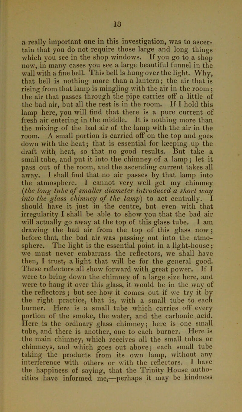 a really important one in this investigation, was to ascer- tain that you do not require those large and long things which you see in the shop windows. If you go to a shop now, in many cases you see a large beautiful funnel in the wall with a fine bell. This bell is hung over the light. Why, that bell is nothing more than a lantern; the air that is rising from that lamp is mingling with the air in the room ; the air that passes through the pipe carries off a little of the bad air, but all the rest is in the room. If I hold this lamp here, you will find that there is a pure current of fresh air entering in the middle. It is nothing more than the mixing of the bad air of the lamp with the air in the room. A small portion is carried off on the top and goes down with the heat; that is essential for keeping up the draft with heat, so that no good results. But take a small tube, and put it into the chimney of a lamp; let it pass out of the room, and the ascending current takes all away. I shall find that no air passes by that lamp into the atmosphere. I cannot very well get my chimney {the long tube of smaller diameter introduced a short xvay into the glass chimney of the lamp) to act centrally. I should have it just in the centre, but even with that irregularity I shall be able to show you that the bad air will actually go away at the top of this glass tube. I am drawing the bad air from the top of this glass now; before that, the bad air was passing out into the atmo- sphere. The light is the essential point in a light-house; we must never embarrass the reflectors, we shall have then, I trust, a light that will be for the general good. These reflectors all show forward with great power. If I were to bring down the chimney of a large size here, and were to hang it over this glass, it would be in the way of the reflectors ; but see how it comes out if we try it by the right practice, that is, with a small tube to each burner. Here is a small tube which carries oft’ every portion of the smoke, the water, and the carbonic acid. Here is the ordinary glass chimney; here is one small tube, and there is another, one to each burner. Here is the main chimney, which receives all the small tubes or chimneys, and which goes out above; each small tube taking the products from its own lamp, without any interference with others or with the reflectors. I have the happiness of saying, that the Trinity House autho- rities have informed me,—perhaps it may be kindness