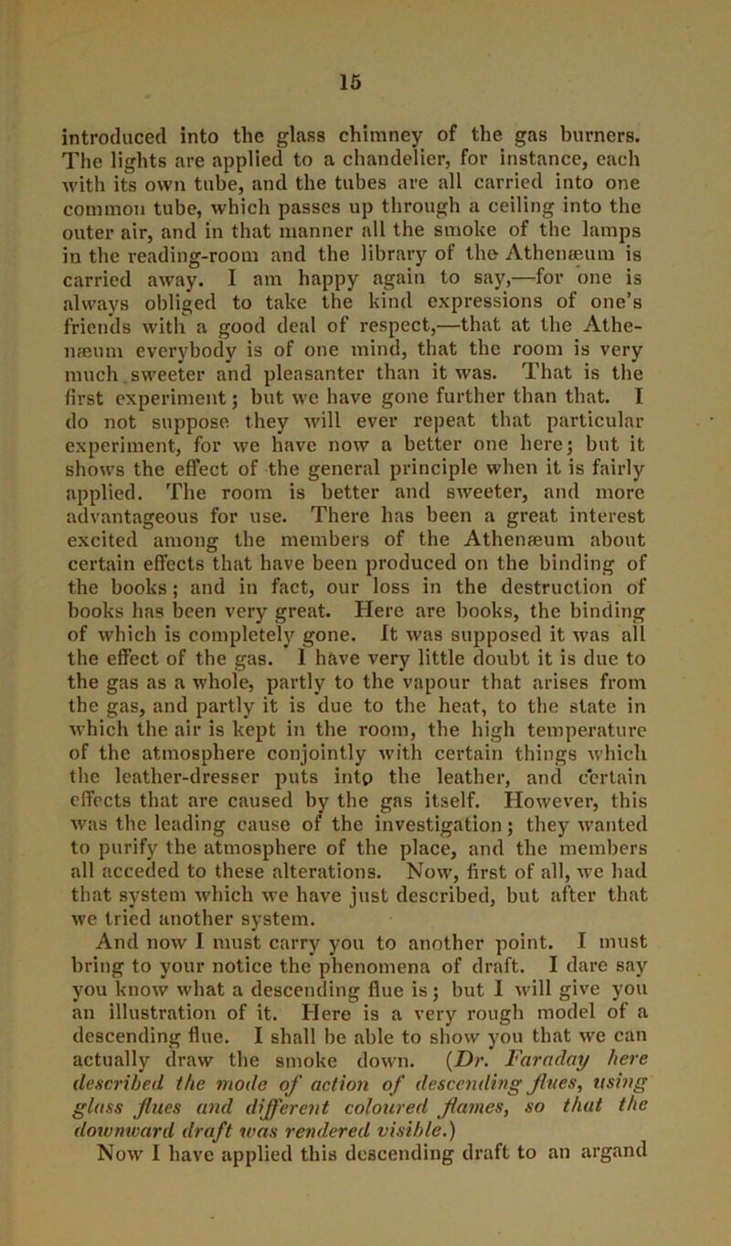 introduced into the glass chimney of the gas burners. The lights are applied to a chandelier, for instance, each with its own tube, and the tubes are all carried into one common tube, which passes up through a ceiling into the outer air, and in that manner all the smoke of the lamps in the reading-room and the library of the Athenaeum is carried away. I am happy again to say,—for one is always obliged to take the kind expressions of one’s friends with a good deal of respect,—that at the Athe- naeum everybody is of one mind, that the room is very much sweeter and pleasanter than it was. That is the first experiment; but we have gone further than that. I do not suppose they will ever repeat that particular experiment, for we have now a better one here; but it shows the effect of the general principle when it is fairly applied. The room is better and sweeter, and more advantageous for use. There has been a great interest excited among the members of the Athenamm about certain effects that have been produced on the binding of the books; and in fact, our loss in the destruction of hooks has been very great. Here are books, the binding of which is completely gone. It was supposed it was all the effect of the gas. I have very little doubt it is due to the gas as a whole, partly to the vapour that arises from the gas, and partly it is due to the heat, to the state in which the air is kept in the room, the high temperature of the atmosphere conjointly with certain things which the leather-dresser puts into the leather, and certain effects that are caused by the gas itself. However, this was the leading cause of the investigation; they wanted to purify the atmosphere of the place, and the members all acceded to these .alterations. Now, first of all, we had that system which we have just described, but after that we tried another system. And now I must carry you to another point. I must bring to your notice the phenomena of draft. I dare say you know what a descending flue is; but I will give you an illustration of it. Here is a very rough model of a descending flue. I shall be able to show you that we can actually draw the smoke down. (Dr. Faraday here described the mode of action of descending fines, using glass flues and different coloured flames, so that the dowmvard draft was rendered visible.) Now I have applied this descending draft to an argand