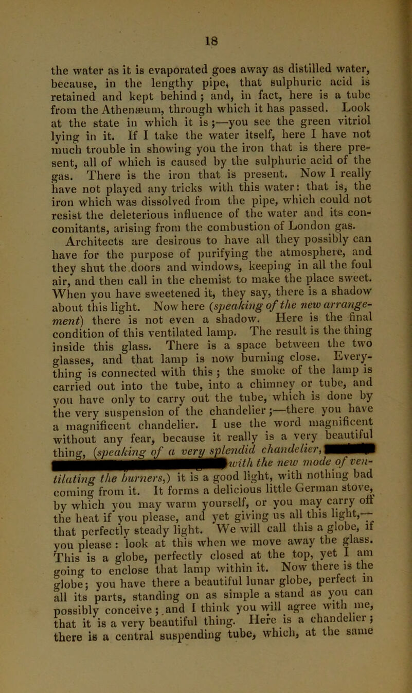the water as it is evaporated goes away as distilled water, because, in the lengthy pipe, that sulphuric acid is retained and kept behind ; and, in fact, here is a tube from the Athenaeum, through which it has passed. Look at the state in which it is you see the green vitriol lying in it. If I take the water itself, here I have not much trouble in showing you the iron that is there pre- sent, all of which is caused by the sulphuric acid of the gas. There is the iron that is present. Now I really have not played any tricks with this water: that is, the iron which was dissolved from the pipe, which could not resist the deleterious influence of the water and its con- comitants, arising from the combustion of London gas. Architects are desirous to have all they possibly can have for the purpose of purifying the atmosphere, and they shut the doors and windows, keeping in all the foul air, and then call in the chemist to make the place sweet. When you have sweetened it, they say, there is a shadow about this light. Now here (speaking of the new arrange- ment) there is not even a shadow. Here is the final condition of this ventilated lamp. The result is the thing inside this glass. There is a space between the two glasses, and that lamp is now burning close. Every- thing is connected with this ; the smoke of the lamp is carried out into the tube, into a chimney or tube, and you have only to carry out the tube, which is done by the very suspension of the chandelier;—there you have a magnificent chandelier. I use the. word magnificent without any fear, because it really is a very be^m^ thing, (speaking of a very splendid chandelier, ^ie new m°dc °f ven~ ti la ting the burners,) it is a good light, with nothing bad coming from it. It forms a delicious little German stove, by which you may warm yourself, or you may carry oft the heat if you please, and yet giving us all this light,— that perfectly steady light. We will call this a globe, it you please : look at this when we move away the glass. This is a globe, perfectly closed at the top, yet I am going to enclose that lamp within it. Now there is the globe; you have there a beautiful lunar globe, perfect m all its parts, standing on as simple a stand as you can possibly conceive;.and I think you will agree with me, that it is a very beautiful thing. Here is a chandelier; there is a central suspending tube, which, at the same
