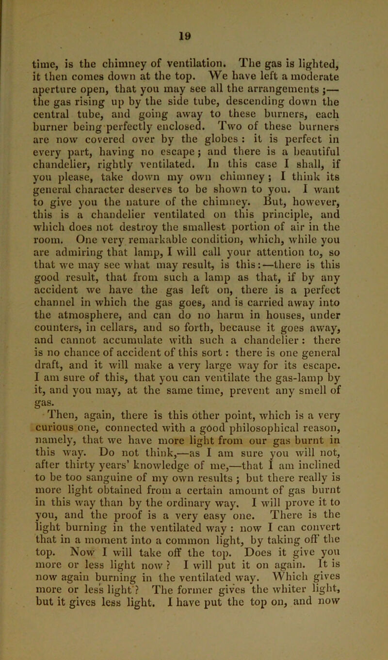 time, is the chimney of ventilation. The gas is lighted, it then comes down at the top. We have left a moderate aperture open, that you may see all the arrangements j— the gas rising up by the side tube, descending down the central tube, and going away to these burners, each burner being perfectly enclosed. Two of these burners are now covered over by the globes : it is perfect in every part, having no escape; and there is a beautiful chandelier, rightly ventilated. In this case I shall, if you please, take down my own chimney ; I think its general character deserves to be shown to you. I want to give you the nature of the chimney. But, however, this is a chandelier ventilated on this principle, and which does not destroy the smallest portion of air in the room. One very remarkable condition, which, while you are admiring that lamp, I will call your attention to, so that we may see what may result, is this:—there is this good result, that from such a lamp as that, if by any accident we have the gas left on, there is a perfect channel in which the gas goes, and is carried away into the atmosphere, and can do no harm in houses, under counters, in cellars, and so forth, because it goes away, and cannot accumulate with such a chandelier : there is no chance of accident of this sort: there is one general draft, and it will make a very large way for its escape. I am sure of this, that you can ventilate the gas-lamp by it, and you may, at the same time, prevent any smell of gaf\ Then, again, there is this other point, which is a very curious one, connected with a good philosophical reason, namely, that we have more light from our gas burnt in this way. Do not think,—as I am sure you will not, after thirty years’ knowledge of me,—that I am inclined to be too sanguine of my own results ; but there really is more light obtained from a certain amount of gas burnt in this way than by the ordinary way. I will prove it to you, and the proof is a very easy one. There is the light burning in the ventilated way : now I can convert that in a moment into a common light, by taking oft’ the top. Now I will take off the top. Does it give you more or less light now ? I will put it on again. It is now again burning in the ventilated way. Which gives more or less light ? The former gives the whiter light, but it gives less light. I have put the top on, and now