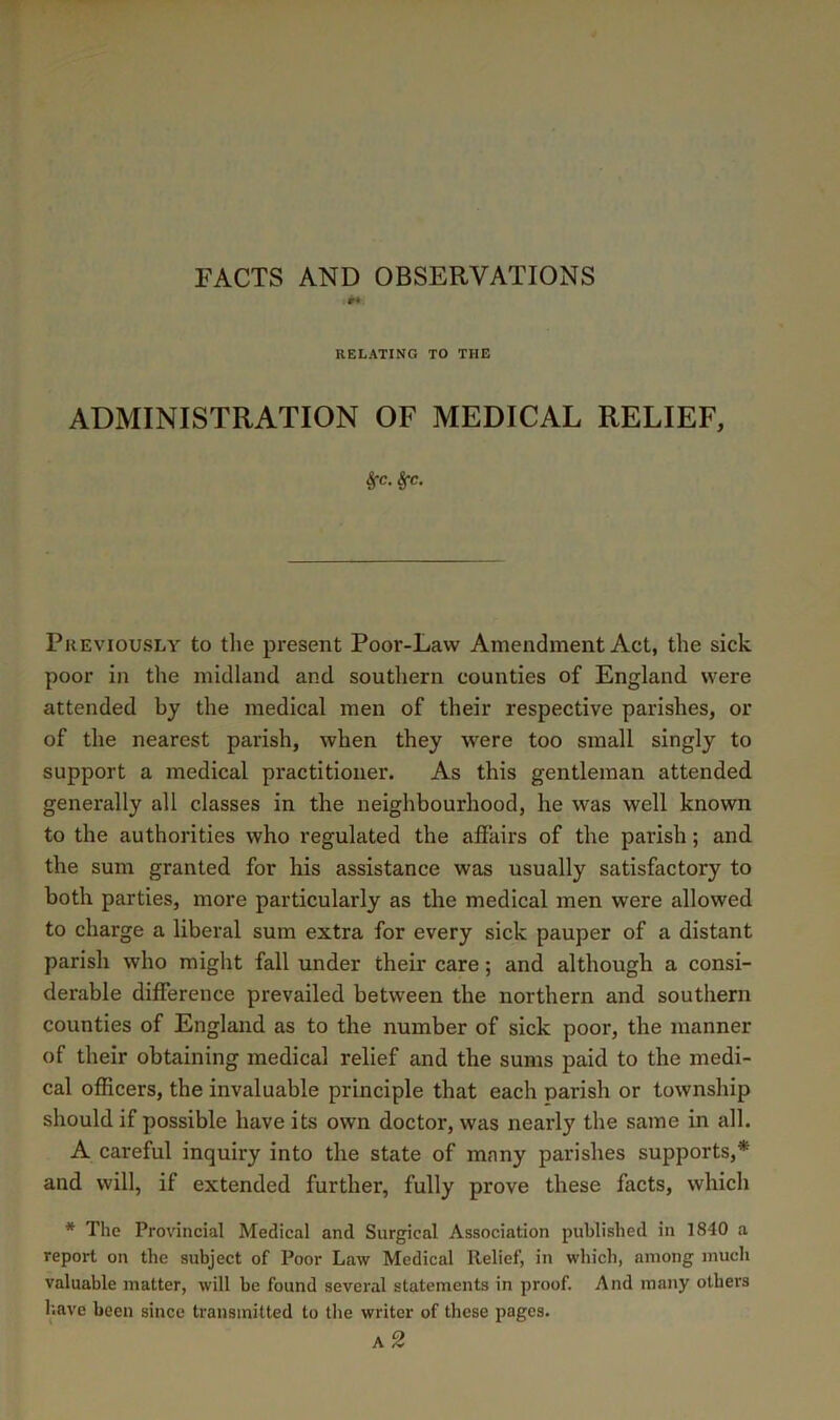 FACTS AND OBSERVATIONS RELATING TO THE ADMINISTRATION OF MEDICAL RELIEF, ^c. §-c. Previously to the present Poor-Law Amendment Act, the sick poor in the midland and southern counties of England were attended by the medical men of their respective parishes, or of the nearest parish, when they were too small singly to support a medical practitioner. As this gentleman attended generally all classes in the neighbourhood, he was well known to the authorities who regulated the affairs of the parish; and the sum granted for his assistance was usually satisfactory to both parties, more particularly as the medical men were allowed to charge a liberal sum extra for every sick pauper of a distant parish who might fall under their care; and although a consi- derable difference prevailed between the northern and southern counties of England as to the number of sick poor, the manner of their obtaining medical relief and the sums paid to the medi- cal officers, the invaluable principle that each parish or township should if possible have its own doctor, was nearly the same in all. A careful inquiry into the state of many parishes supports,* and will, if extended further, fully prove these facts, which * The Provincial Medical and Surgical Association published in 1840 a report on the subject of Poor Law Medical Relief, in which, among much valuable matter, will be found several statements in proof. And many others I'.ave been since transmitted to the writer of these pages. a2