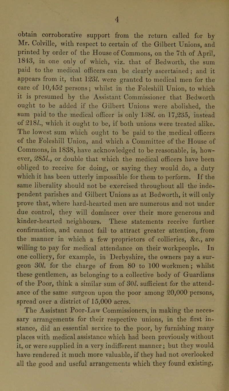 obtain corroborative support from the return called for by Mr. Colville, with respect to certain of the Gilbert Unions, and printed by order of the House of Commons, on the 7th of April, 1813, in one only of which, viz. that of Bedworth, the sum paid to the medical officers can be clearly ascertained; and it appears from it, that 123^. were granted to medical men for the care of 10,452 persons; whilst in the Foleshill Union, to which it is presumed by the Assistant Commissioner that Bedworth ought to be added if the Gilbert Unions were abolished, the sum paid to the 7nedical officer is only 138/. on 17,235, instead of 218/., which it ought to be, if both unions were treated alike. The lowest sum which ought to be paid to the medical officers of the Foleshill Union, and which a Committee of the House of Commons, in 1838, have acknowledged to be reasonable, is, how- ever, 285/., or double that which the medical officers have been obliged to receive for doing, or saying they would do, a duty which it has been utterly impossible for them to perform. If the same liberality should not be exercised throughout all the inde- pendent parishes and Gilbert Unions as at Bedworth, it will only prove that, where hard-hearted men are numerous and not under due control, they will domineer over their more generous and kinder-hearted neighbours. These statements receive furtlier confirmation, and cannot fail to attract greater attention, from the manner in which a few proprietors of collieries, &c., are willing to pay for medical attendance on their workpeople. In one colliery, for example, in Derbyshire, the owners pay a sur- geon 30/. for the charge of from 80 to 100 workmen; whilst these gentlemen, as belonging to a collective body of Guardians of the Poor, think a similar sum of 30/. sufficient for the attend- ance of the same surgeon upon the poor among 20,000 persons, spread over a district of 15,000 acres. The Assistant Poor-Law Commissioners, in making the neces- sary arrangements for their respective unions, in the first in- stance, did an essential service to the poor, by furnishing many places with medical assistance which had been previously without it, or were supplied in a very indifferent manner; but the)' would have rendered it much more valuable, if they had not overlooked all the good and useful arrangements which they found existing.