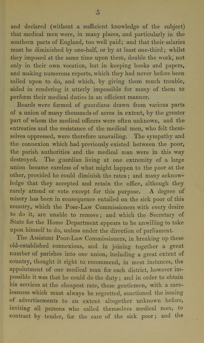 and declared (without a sufficient knowledge of the subject) that medical men were, in many places, and particularly in the southern parts of England, too well paid; and that their salaries must be diminished by one-half, or b)' at least one-third; whilst they imposed at the same time upon them, double the work, not only in their own vocation, but in keeping books and papers, and making numerous reports, which they had never before been called upon to do, and which, by giving them much trouble, aided in rendering it utterly impossible for many of them to perform their medical duties in an efficient manner. Boards were formed of guardians drawn from various parts of a union of many thousands of acres in extent, by the greater part of whom the medical officers were often unknown, and the entreaties and the resistance of the medical men, who felt them- selves oppressed, were therefore unavailing. The sympathy and the connexion which had previously existed between the poor, the parish authorities and the medical man were in this way destroyed. The guardian living at one extremity of a large union became careless of what might happen to the poor at the other, provided he could diminish the rates; and many acknow- ledge that they accepted and retain the office, although they rarely attend or vote except for this purpose. A degree of misery has been in consequence entailed on the sick poor of this country, which the Poor-Law Commissioners with every desire to do it, are unable to remove; and which the Secretary of State for the Home Department appears to be unwilling to take upon himself to do, unless under the direction of parliament. The Assistant Poor-Law Commissioners, in breaking up these old-established connexions, and in joining together a great number of parishes into one union, including a great extent of country, thought it right to recommend, in most instances, the appointment of one medical man for each district, however im- possible it was that he could do the duty; and in order to obtain his services at the cheapest rate, these gentlemen, with a care- lessness which must always be regretted, sanctioned the issuing of advertisements to an extent altogether unknown before, inviting all persons who called themselves medical men, to contract by tender, for the care of the sick poor; and the