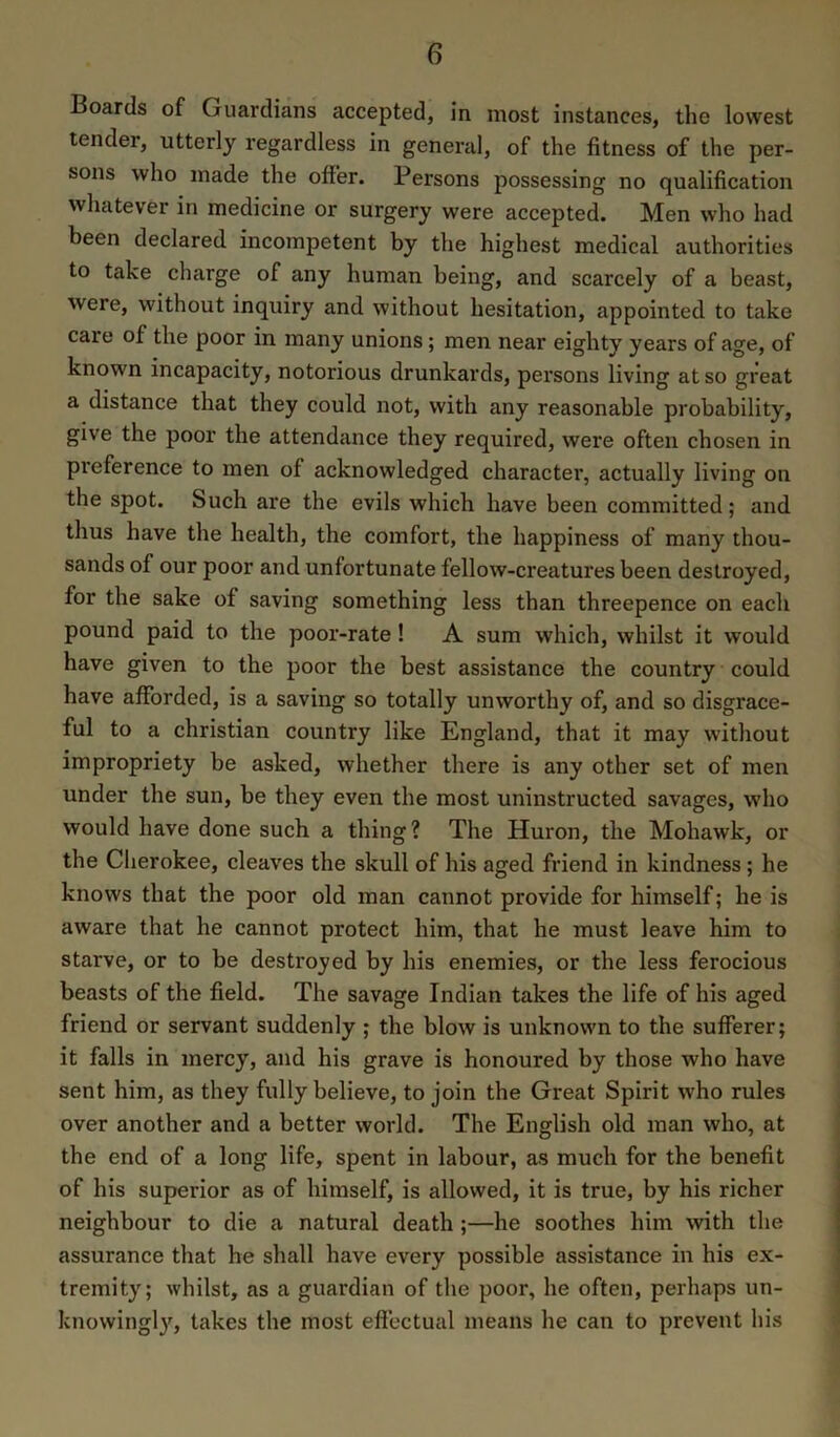 Boards of Guardians accepted, in most instances, the lowest tender, utterly regardless in general, of the fitness of the per- sons who made the offer. Persons possessing no qualification whatever in medicine or surgery were accepted. Men who had been declared incompetent by the highest medical authorities to take charge of any human being, and scarcely of a beast, were, without inquiry and without hesitation, appointed to take care of the poor in many unions; men near eighty years of age, of known incapacity, notorious drunkards, persons living at so great a distance that they could not, with any reasonable probability, give the poor the attendance they required, were often chosen in preference to men of acknowledged character, actually living on the spot. Such are the evils which have been committed; and thus have the health, the comfort, the happiness of many thou- sands of our poor and unfortunate fellow-creatures been destroyed, for the sake of saving something less than threepence on each pound paid to the poor-rate! A sum which, whilst it would have given to the poor the best assistance the country could have afforded, is a saving so totally unworthy of, and so disgrace- ful to a Christian country like England, that it may without impropriety be asked, whether there is any other set of men under the sun, be they even the most uninstructed savages, who would have done such a thing? The Huron, the Mohawk, or the Cherokee, cleaves the skull of his aged friend in kindness; he knows that the poor old man cannot provide for himself; he is aware that he cannot protect him, that he must leave him to starve, or to be destroyed by his enemies, or the less ferocious beasts of the field. The savage Indian takes the life of his aged friend or servant suddenly ; the blow is unknown to the sufferer; it falls in mercy, and his grave is honoured by those who have sent him, as they fully believe, to join the Great Spirit who rules over another and a better world. The English old man who, at the end of a long life, spent in labour, as much for the benefit of his superior as of himself, is allowed, it is true, by his richer neighbour to die a natural death ;—he soothes him with the assurance that he shall have every possible assistance in his ex- tremity; whilst, as a guardian of the poor, he often, perhaps un- knowingl3q takes the most effectual means he can to prevent his