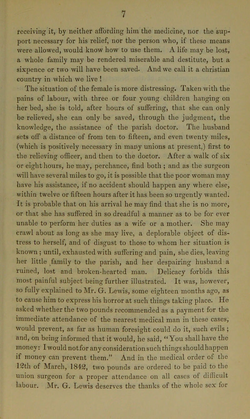 receiving it, by neither affording him the medicine, nor tlie sup- port necessary for his relief, nor the person who, if these means were allowed, would know how to use them. A life may be lost, a whole family may be rendered miserable and destitute, but a sixpence or two will have been saved. And we call it a Christian country in which we live ! The situation of the female is more distressing. Taken with the pains of labour, with three or four young children hanging on her bed, she is told, after hours of suffering, that she can only be relieved, she can only be saved, through the judgment, the knowledge, the assistance of the parish doctor. The husband sets off a distance of from ten to fifteen, and even twenty miles, (which is positively necessary in many unions at present,) first to the relieving officer, and then to the doctor. After a walk of six or eight hours, he may, perchance, find both ; and as the surgeon will have several miles to go, it is possible that the poor woman may have his assistance, if no accident should happen any where else, within twelve or fifteen hours after it has been so urgently wanted. It is probable that on his arrival he may find that she is no more, or that she has suffered in so dreadful a manner as to be for ever unable to perform her duties as a wife or a mother. She may crawl about as long as she may live, a deplorable object of dis- tress to herself, and of disgust to those to whom her situation is known ; until, exhausted with suffering and pain, she dies, leaving her little family to the parish, and her despairing husband a ruined, lost and broken-hearted man. Delicacy forbids this most painful subject being further illustrated. It was, however, so fully explained to Mr. G. Lewis, some eighteen months ago, as to cause him to express his horror at such things taking place. He asked whether the two pounds recommended as a payment for the immediate attendance of the nearest medical man in these cases, would prevent, as far as human foresight could do it, such evils ; and, on being informed that it would, he said, “You shall have the money: I would notfor any consideration such things should happen if money can prevent them.” And in the medical order of the 12th of March, 1842, two pounds are ordered to be paid to the union surgeon for a proper attendance on all cases of difficult labour. Mr. G. Lewis deserves the thanks of the whole sex for