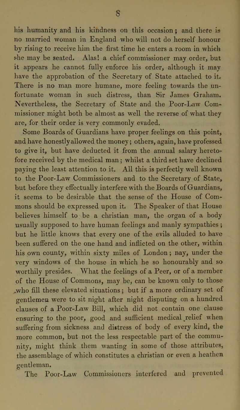 s his humanity and his kindness on this occasion; and there is no married woman in England who will not do herself honour by rising to receive him the first time he enters a room in which she may be seated. Alas! a chief commissioner may order, but it appears he cannot fully enforce his order, although it may have the approbation of the Secretary of State attached to it. There is no man more humane, more feeling towards the un- fortunate woman in such distress, than Sir James Graham. Nevertheless, the Secretary of State and the Poor-Law Com- missioner might both be almost as well the reverse of what they are, for their order is very commonly evaded. Some Boards of Guardians have proper feelings on this point, and have honestly allowed the money; others, again, have professed to give it, but have deducted it from the annual salary hereto- fore received by the medical man ; whilst a third set have declined paying the least attention to it. All this is perfectly well known to the Poor-Law Commissioners and to the Secretary of State, but before they effectually interfere with the Boards of Guardians, it seems to be desirable that the sense of the House of Com- mons should be expressed upon it. The Speaker of that House believes himself to be a Christian man, the organ of a body usually supposed to have human feelings and manly sympathies ; but he little knows that every one of the evils alluded to have been suffered on the one hand and inflicted on the other, within his own county, within sixty miles of London; nay, under the very windows of the house in which he so honourably and so worthily presides. What the feelings of a Peer, or of a member of the House of Commons, may be, can be known only to those ,who fill these elevated situations; but if a more ordinary set of gentlemen were to sit night after night disputing on a hundred clauses of a Poor-Law Bill, which did not contain one clause ensuring to the poor, good and sufficient medical Relief when suffering from sickness and distress of body of every kind, the more common, but not the less respectable part of the commu- nity, might think them wanting in some of those attributes, the assemblage of which constitutes a Christian or even a heathen gentleman. The Poor-Law Commissioners interfered and prevented