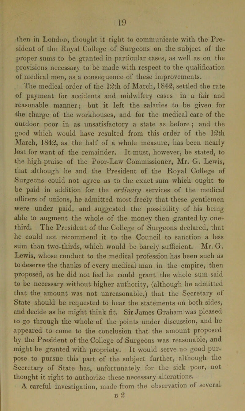 then in London, tlioiiglit it right to communicate with the Pre- sident of the Royal College of Surgeons on the subject of the proper sums to be granted in particular cases, as well as on the provisions necessary to be made with respect to the qualification of medical men, as a consequence of these improvements. The medical order of the liith of March, 1842, settled the rate of payment for accidents and midwifery cases in a fair and reasonable manner; but it left the salaries to be given for the chai'ge of the workhouses, and for the medical care of the outdoor poor in as unsatisfactory a state as before; and the good which would have resulted from this order of the 12th March, 1842, as the half of a whole measure, has been nearly lost for want of the remainder. It must, however, be stated, to the high praise of the Poor-Law Commissioner, Mr. G. Lewis, that although he and the President of the Royal College of Surgeons could not agree as to the exact sum which ought to be paid in addition for the ordinary services of the medical officers of unions, he admitted most freely that these gentlemen were under paid, and suggested the possibility of his being able to augment the whole of the money then granted by one- third. The President of the College of Surgeons declared, that he could not recommend it to the Council to sanction a less sum than two-thirds, which would be barely sufficient. Mr. G. Lewis, whose conduct to the medical profession has been such as to deserve the thanks of every medical man in the empire, then proposed, as he did not feel he could grant the whole sum said to be necessary without higher authority, (although he admitted that the amount was not unreasonable,) that the Secretary of State should be requested to hear the statements on both sides, and decide as he might think fit. Sir James Graham was pleased to go through the whole of the points under discussion, and he appeared to come to the conclusion that the amount proposed by the President of the College of Surgeons was reasonable, and might be granted with propriety. It would serve no good pur- pose to pursue this part of the subject further, although the Secretary of State has, unfortunately for the sick poor, not thought it right to authorize these necessary alterations. A careful investigation, made from the observation of several B 2