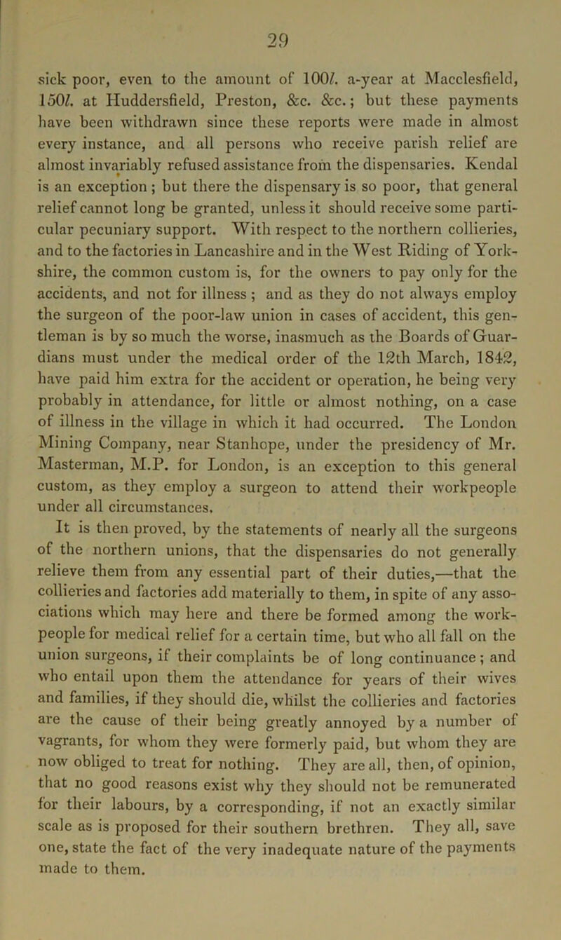 sick poor, even to the amount of 100/. a-year at Macclesfield, 150/. at Huddersfield, Pi'eston, &c. &c.; but these payments have been withdrawn since these reports were made in almost every instance, and all persons who receive parish relief are almost invariably refused assistance from the dispensaries. Kendal is an exception; but there the dispensary is so poor, that general relief cannot long be granted, unless it should receive some parti- cular pecuniary support. With respect to the northern collieries, and to the factories in Lancashire and in the West Riding of York- shire, the common custom is, for the owners to pay only for the accidents, and not for illness ; and as they do not always employ the surgeon of the poor-law union in cases of accident, this gen- tleman is by so much the worse, inasmuch as the Boards of Guar- dians must under the medical order of the 12th March, 1842, have paid him extra for the accident or operation, he being very probably in attendance, for little or almost nothing, on a case of illness in the village in which it had occurred. The London Mining Company, near Stanhope, under the presidency of Mr. Masterman, M.P. for London, is an exception to this general custom, as they employ a surgeon to attend their workpeople under all circumstances. It is then proved, by the statements of nearly all the surgeons of the northern unions, that the dispensaries do not generally relieve them from any essential part of their duties,—that the collieries and factories add materially to them, in spite of any asso- ciations which may here and there be formed among the work- people for medical relief for a certain time, but who all fall on the union surgeons, if their complaints be of long continuance; and who entail upon them the attendance for years of their wives and families, if they should die, whilst the collieries and factories are the cause of their being greatly annoyed by a number of vagrants, for whom they were formerly paid, but whom they are now obliged to treat for nothing. They are all, then, of opinion, that no good reasons exist why they should not be remunerated for their labours, by a corresponding, if not an exactly similar scale as is proposed for their southern brethren. They all, save one, state the fact of the very inadequate nature of the payments made to them.