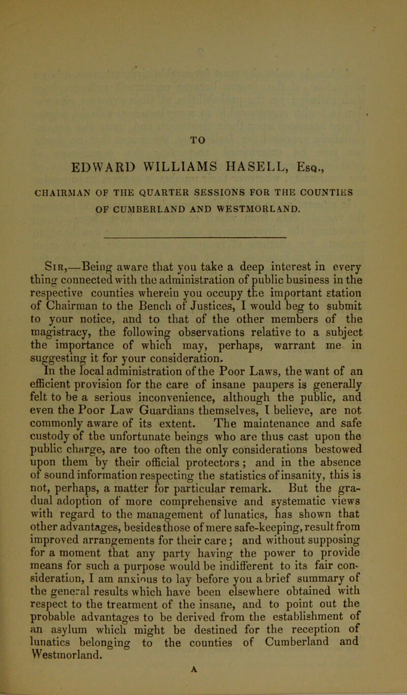 TO EDWARD WILLIAMS HASELL, Esq., CHAIRMAN OF THE QUARTER SESSIONS FOR THE COUNTIES OF CUMBERLAND AND WESTMORLAND. Sir,—Being aware that you take a deep interest in every thing connected with the administration of public business in the respective counties wherein you occupy the important station of Chairman to the Bench of Justices, I would beg to submit to your notice, and to that of the other members of the magistracy, the following observations relative to a subject the importance of which may, perhaps, warrant me in suggesting it for your consideration. In the local administration of the Poor Laws, the want of an efficient provision for the care of insane paupers is generally felt to be a serious inconvenience, although the public, and even the Poor Law Guardians themselves, I believe, are not commonly aware of its extent. The maintenance and safe custody of the unfortunate beings who are thus cast upon the public charge, are too often the only considerations bestowed upon them by their official protectors; and in the absence of sound information respecting the statistics of insanity, this is not, perhaps, a matter for particular remark. But the gra- dual adoption of more comprehensive and systematic views with regard to the management of lunatics, has shown that other advantages, besides those of mere safe-keeping, result from improved arrangements for their care; and without supposing for a moment that any party having the power to provide means for such a purpose would be indifferent to its fair con* sideration, I am anxious to lay before you a brief summary of the general results which have been elsewhere obtained with respect to the treatment of the insane, and to point out the probable advantages to be derived from the establishment of an asylum which might be destined for the reception of lunatics belonging to the counties of Cumberland and Westmorland. A