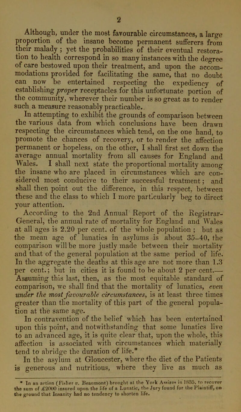 Although, under the most favourable circumstances, a large proportion of the insane become permanent sufferers from them malady ; yet the probabilities of their eventual restora- tion to health correspond in so many instances with the decree of care bestowed upon their treatment, and upon the acwm- modations provided for facilitating the same, that no doubt can now be entertained respecting the expediency of establishing proper receptacles for this unfortunate portion of the community, wherever their number is so great as to render such a measure reasonably practicable. In attempting to exhibit the grounds of comparison between the various data from which conclusions have been drawn respecting the circumstances which tend, on the one hand, to promote the chances of recovery, or to render the affection permanent or hopeless, on the other, I shall first set down the average annual mortality from all causes for England and Wales. I shall next state the proportional mortality among the insane who are placed in circumstances which are con- sidered most conducive to their successful treatment; and shall then point out the difference, in this respect, between these and the class to w'hich I more particularly beg to direct your attention. According to the 2nd Annual Report of the Registrar- General, the annual rate of mortality for England and Wales at all ages is 2.20 per cent, of the whole population ; but as the mean age of lunatics in asylums is about 35-40, the comparison will be more justly made between their mortality and that of the general population at the same period of life. In the aggregate the deaths at this age are not more than 1.3 per cent.; but in cities it is found to be about 2 per cent.— Assuming this last, then, as the most equitable standard of comparison, we shall find that the mortality of lunatics, even under the most favourable circumstances, is at least three times greater than the mortality of this part of the general popula- tion at the same age. In contravention of the belief which has been entertained upon this point, and notwithstanding that some lunatics live to an advanced age, it is quite clear that, upon the w'hole, this affection is associated with circumstances which materially tend to abridge the duration of life.* In the asylum at Gloucester, where the diet of the Patients is generous and nutritious, where they live as much as • In an artion (Fisher v. Beaumont) brought at the York Assizes in 1835, to recover the aum of i2000 insured upon the life of a Lunatiu, the Jury found for the Plaintiff, on the ground that Insanity had no tendency to shorten life.