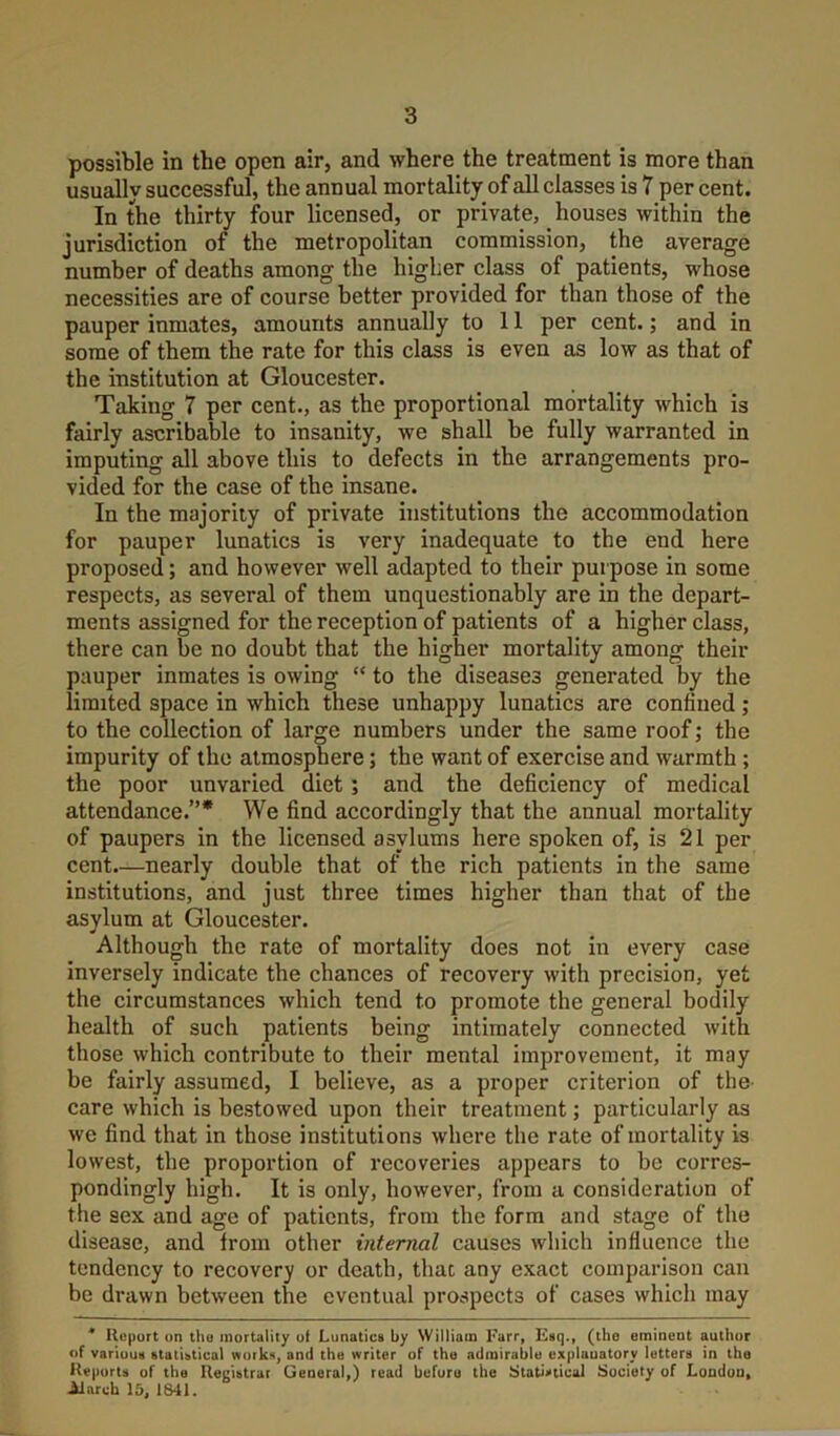 possible in the open air, and where the treatment is more than usually successful, the annual mortality of all classes is 7 per cent. In the thirty four licensed, or private, _ houses within the jurisdiction of the metropolitan commission, the average number of deaths among the higher class of patients, whose necessities are of course better provided for than those of the pauper inmates, amounts annually to 11 per cent.; and in some of them the rate for this class is even as low as that of the institution at Gloucester. Taking 7 per cent., as the proportional mortality which is fairly ascribable to insanity, we shall be fully warranted in imputing all above this to defects in the arrangements pro- vided for the case of the insane. In the majority of private institutions the accommodation for pauper lunatics is very inadequate to the end here proposed; and however well adapted to their purpose in some respects, as several of them unquestionably are in the depart- ments assigned for the reception of patients of a higher class, there can be no doubt that the higher mortality among their pauper inmates is owing “ to the diseases generated by the limited space in which these unhappy lunatics are confined; to the collection of large numbers under the same roof; the impurity of the atmosphere; the want of exercise and warmth ; the poor unvaried diet; and the deficiency of medical attendance.”* We find accordingly that the annual mortality of paupers in the licensed asylums here spoken of, is 21 per cent.—nearly double that of the rich patients in the same institutions, and just three times higher than that of the asylum at Gloucester. Although the rate of mortality does not in every case inversely indicate the chances of recovery with precision, yet the circumstances which tend to promote the general bodily health of such patients being intimately connected with those which contribute to their mental improvement, it may be fairly assumed, I believe, as a proper criterion of the- care which is bestowed upon their treatment; particularly as we find that in those institutions where the rate of mortality is lowest, the proportion of recoveries appears to be corres- pondingly high. It is only, however, from a consideration of the sex and age of patients, from the form and stage of the disease, and from other internal causes which influence the tendency to recovery or death, that any exact comparison can be drawn between the eventual prospects of cases which may * Ilopurt on tlio mortality ot Lunatics by William Farr, Esq., (tho eminent author of various statistical works, and the writer of the admirable explanatory letters in the Reports of the Ilegistrar General,) read before the Statistical Society of London, Alarch 15, 1S41.