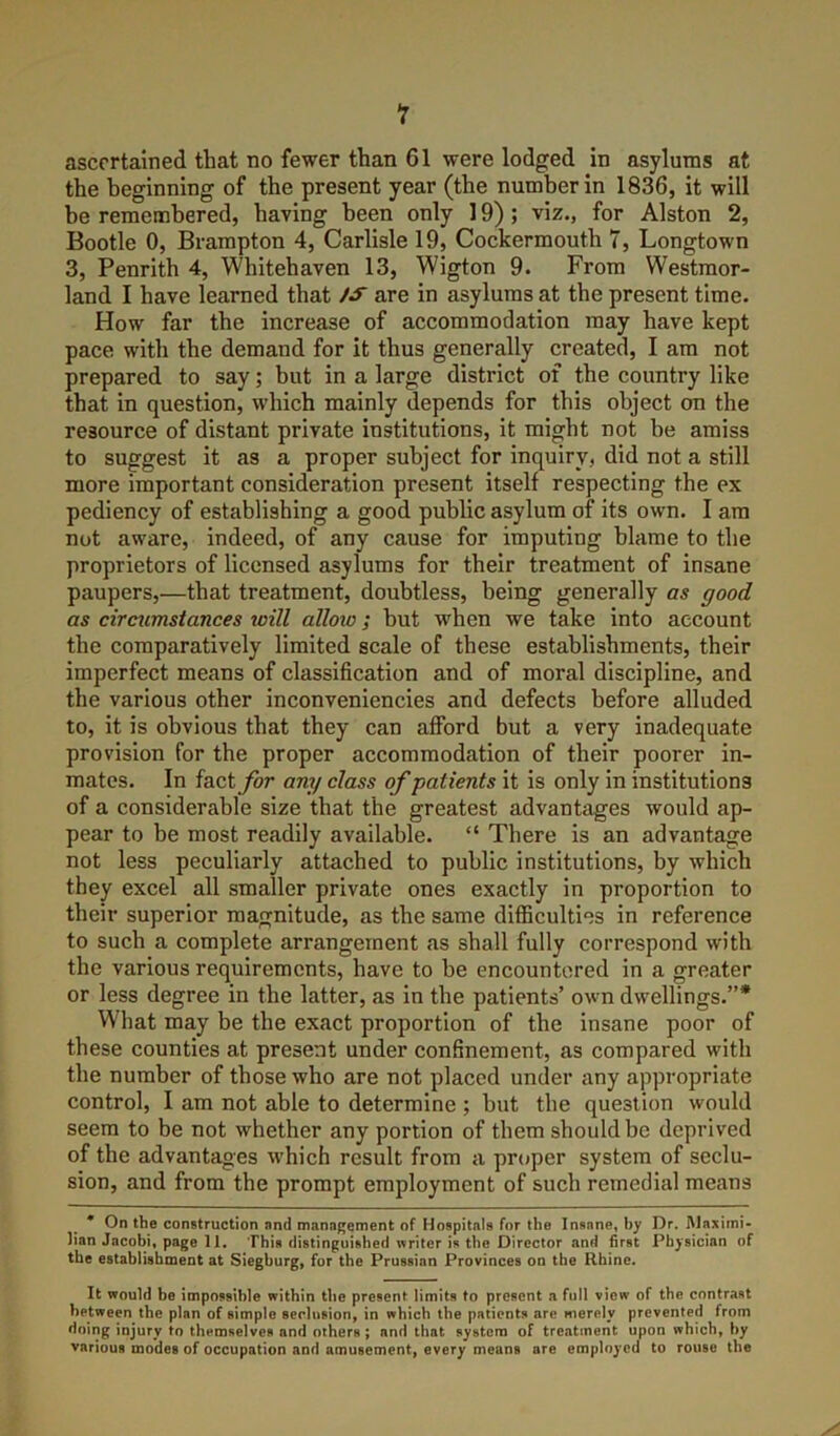 ascertained that no fewer than 61 were lodged in asylums at the beginning of the present year (the number in 1836, it will be remembered, having been only 19); viz., for Alston 2, Bootle 0, Brampton 4, Carlisle 19, Cockermouth 7, Longtown 3, Penrith 4, Whitehaven 13, Wigton 9. From Westmor- land I have learned that iS are in asylums at the present time. How far the increase of accommodation may have kept pace with the demand for it thus generally created, I am not prepared to say; but in a large district of the country like that in question, which mainly depends for this object on the resource of distant private institutions, it might not be amiss to suggest it as a proper subject for inquiry, did not a still more important consideration present itself respecting the ex pediency of establishing a good public asylum of its own. I am not aware, indeed, of any cause for imputing blame to the proprietors of licensed asylums for their treatment of insane paupers,—that treatment, doubtless, being generally as good as circumstances will allow; but when we take into account the comparatively limited scale of these establishments, their imperfect means of classification and of moral discipline, and the various other inconveniencies and defects before alluded to, it is obvious that they can afford but a very inadequate provision for the proper accommodation of their poorer in- mates. In fact for any class of patients it is only in institutions of a considerable size that the greatest advantages would ap- pear to be most readily available. “ There is an advantage not less peculiarly attached to public institutions, by which they excel all smaller private ones exactly in proportion to their superior magnitude, as the same difficulties in reference to such a complete arrangement as shall fully correspond with the various requirements, have to be encountered in a greater or less degree in the latter, as in the patients’ own dw'ellings.”* What may be the exact proportion of the insane poor of these counties at present under confinement, as compared with the number of those who are not placed under any appropriate control, I am not able to determine ; but the question would seem to be not whether any portion of them should be deprived of the advantages which result from a proper system of seclu- sion, and from the prompt employment of such remedial means * On the construction nnd management of Hospitals for the Insane, by Dr. Maximi- lian Jacobi, page 11. This distinguished writer is the Director and first Physician of the establishment at Siegburg, for the Prussian Provinces on the Rhine. It would be impossible within the present limits to present a full view of the contrast between the plan of simple seclusion, in which the patients are merely prevented from doing injury to themselves and others; and that system of treatment upon which, by various modes of occupation and amusement, every means are employed to rouse the