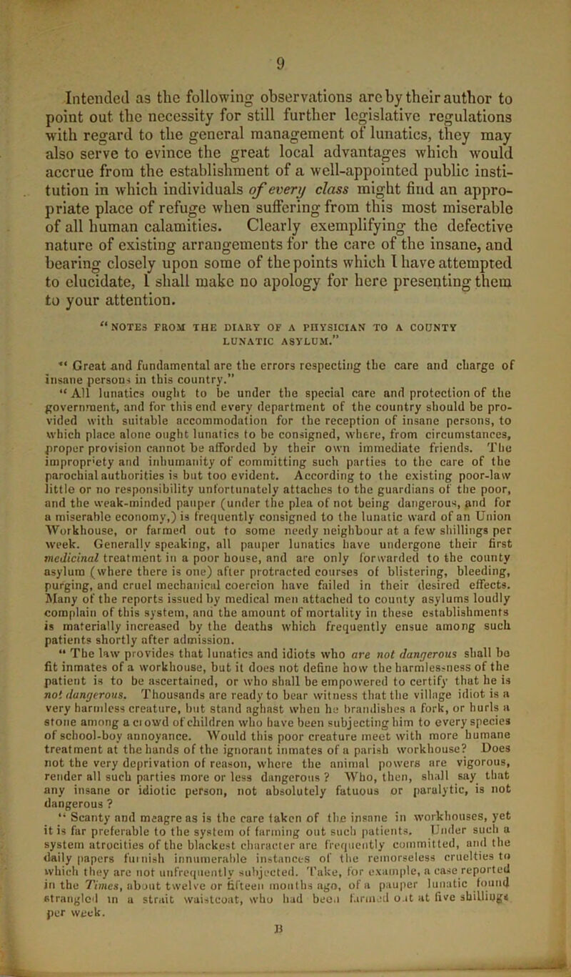 Inteiitled as the following observations arc by their author to point out the necessity for still further legislative regulations w'ith regard to the general management of lunatics, they may also serve to evince the great local advantages which would accrue from the establishment of a well-appointed public insti- tution in which individuals of every class might find an appro- priate place of refuge when suffering from this most miserable of all human calamities. Clearly exemplifying the defective nature of existing arrangements for the care of the insane, and bearing closely upon some of the points which 1 have attempted to elucidate, I shall make no apology for here presenting them to your attention. “notes from the diary of a physician to a codnty LUNATIC ASYLUM.” Great and fundamental are the errors respecting the care and charge of insane persons in this country.” “All lunatics ought to be under the special care and protection of the government, and for this end every department of the country should be pro- vided with suitable accommodation for the reception of insane persons, to which place alone ought lunatics to be consigned, where, from circumstances, proper provision cannot be afforded by their own immediate friends. The impropriety and inhumanity of committing such parties to the care of the parochial authorities is but too evident. According to the existing poor-law little or no responsibility unfortunately attaches to the guardians of the poor, and the weak-minded pauper (under the plea of not being dangerous, find for a miserable economy,) is frequently consigned to the lunatic ward of an Union Workhouse, or farmed out to some needy neighbour at a few shillings per week. Generally speaking, all pauper lunatics have undergone their first niedicinaZ treatment in a poor house, and are only forwarded to the county asylum (where there is one) after protracted courses of blistering, bleeding, purging, and cruel mechanical coercion have failed in their desired effects. Many of the reports issued by medical men attached to county asylums loudly complain of this system, and the amount of mortality in these establishments is materially increased by the deaths which frequently ensue among such patients shortly after admission. “ The law provides that lunatics and idiots who are not dangerous shall ho fit inmates of a workhouse, but it does not define how the harmlessness of the patient is to be ascertained, or who shall be empowered to certify that he is not dangerous. Thousands are ready to bear witness that the village idiot is a very harmless creature, hut stand aghast when he hranilishes a fork, or hurls a stone among aciowd of children who have been subjecting him to every species of school-boy annoyance. Would this poor creature meet with more humane treatment at the hands of the ignorant inmates of a parish workhouse? Does not the very deprivation of reason, where the animal powers are vigorous, render all such parties more or less dangerous ? Who, then, shall say that any insane or idiotic person, not absolutely fatuous or paralytic, is not dangerous ? Scanty and meagre as is the care taken of the insane in workhouses, yet it is far preferable to the system of farming out such patients. Under such a system atrocities of the blackest character are frequently committed, and the daily papers fuiuish innumerable instances of the remorseless cruelties to which they arc not unfrequently subjected. 'I'ake, for example, a case reported in the Times, about twelve or fifteen months ago, of a pauper lunatic found strangled in a strait waistcoat, who had beo.i l.inned o.it at five shilliogs per week.