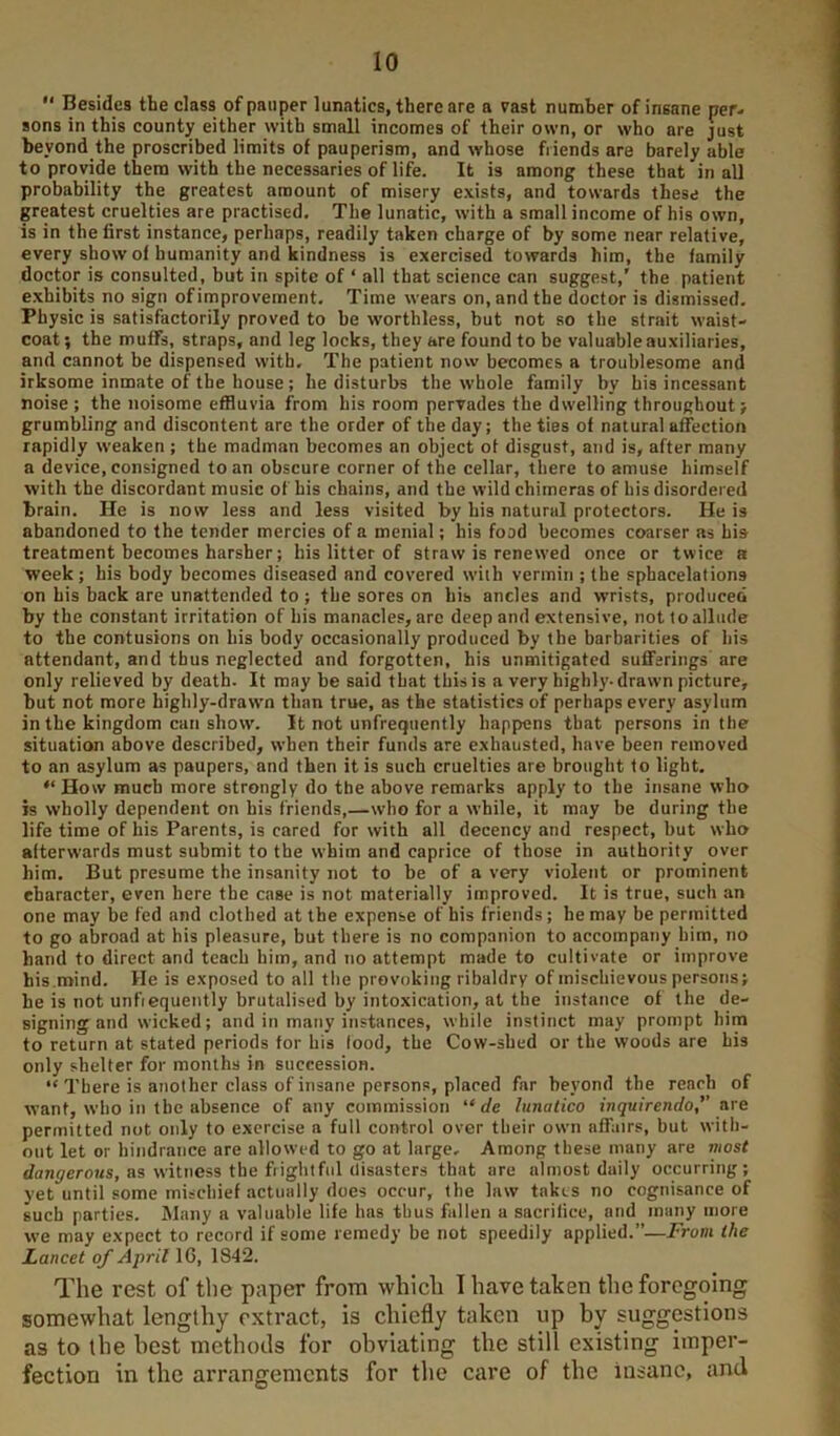 “ Besides the class of pauper lunatics, there are a vast number of insane per- sons in this county either with small incomes of their own, or who are just beyond the proscribed limits of pauperism, and whose friends are barely able to provide them with the necessaries of life. It is among these that in all probability the greatest amount of misery exists, and towards these the greatest cruelties are practised. The lunatic, with a small income of his own, is in the first instance, perhaps, readily taken charge of by some near relative, every show of humanity and kindness is exercised towards him, the family doctor is consulted, but in spite of ‘ all that science can suggest,’ the patient exhibits no sign ofimprovement. Time wears on, and the doctor is dismissed. Physic is satisfactorily proved to be worthless, but not so the strait waist- coat ; the muffs, straps, and leg locks, they are found to be valuable auxiliaries, and cannot be dispensed with. The patient now becomes a troublesome and irksome inmate of the house ; he disturbs the whole family by his incessant noise ; the noisome effluvia from his room pervades the dwelling throughout; grumbling and discontent are the order of the day; the ties of natural affection rapidly weaken; the madman becomes an object ot disgust, and is, after many a device, consigned to an obscure corner of the cellar, there to amuse himself with the discordant music of bis chains, and the wild chimeras of his disordered brain. He is now less and less visited by his natural protectors. He is abandoned to the tender mercies of a menial; his food becomes coarser as his treatment becomes harsher; bis litter of straw is renewed once or twice a week; his body becomes diseased and covered with vermin ; the sphacelations on his back are unattended to ; the sores on his ancles and wrists, produced by the constant irritation of his manacles, are deep and extensive, not to allude to the contusions on his body occasionally produced by the barbarities of his attendant, and thus neglected and forgotten, his unmitigated sufferings are only relieved by death. It maybe said that this is a very highly-drawn picture, but not more highly-drawm than true, as the statistics of perhaps every asylum in the kingdom can show. It not unfrequently happens that persons in the situation above described, when their funds are exhausted, have been removed to an asylum as paupers, and then it is such cruelties are brought to light, “ How much more strongly do the above remarks apply to the insane who is wholly dependent on his friends,—who for a while, it may be during the life time of his Parents, is cared for with all decency and respect, but who afterwards must submit to the whim and caprice of those in authority over him. But presume the insanity not to be of a very violent or prominent character, even here the case is not materially improved. It is true, such an one may be fed and clothed at the expense of his friends; he may be permitted to go abroad at his pleasure, but there is no companion to accompany him, no hand to direct and teach him, and no attempt made to cultivate or improve his.mind. He is exposed to all the provoking ribaldry of mischievous persons; he is not unfiequently brutalised by intoxication, at the instance of the de- signing and wicked; and in many instances, while instinct may prompt him to return at stated periods for his food, the Cow-shed or the woods are his only shelter for months in succession. “ There is another class of insane persons, placed far beyond the reach of want, who in the absence of any commission “rfe lunatico inquirendo, ure permitted not only to exercise a full control over their own affairs, but with- out let or hindrance are allowed to go at large. Among these many are most dangerous, as witness the fiightfiil disasters that are almost daily occurring; yet until some mischief actually does occur, the law takes no cognisance of such parties. Many a valuable life has thus fallen a sacrifice, and many more we may expect to record if some remedy be not speedily applied.”—From the Lancet of April 16, 1842. The rest of the paper from which I have taken the foregoing somewhat lengthy r.xtract, is chiefly taken up by suggestions as to the best methotls for obviating the still existing imper- fection in the arrangements for the care of the insane, and