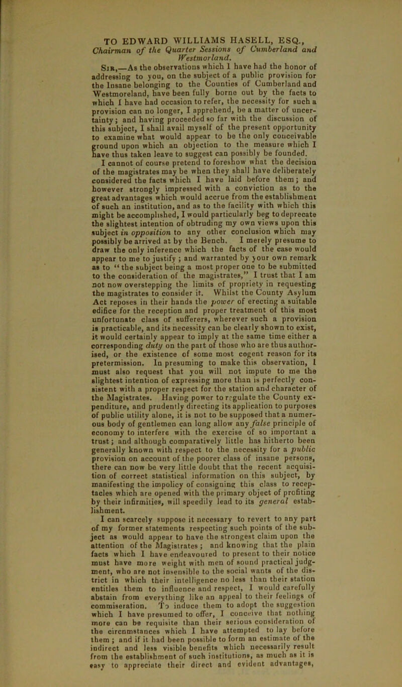 Chairman of the Quarter Sessions of Cumberland and Westmorland. Sir, As the observatioiis which I have had the honor of addressing to you, on the suhiect of a public provision for the Insane belonging to the Counties of Cumberland and Westmoreland, have been fully borne out by the facts to which I have bad occasion to refer, the necessity for such a provision can no longer, I apprehend, be a matter of uncer- tainty; and having proceeded so far with the discussion of this subject, I shall avail myself of the present opportunity to examine what would appear to he the only couceivable ground upon which an objection to the measure which I nave thus taken leave to suggest can possibly be founded. I cannot of course pretend to foreshow what the decision of the magistrates may be when they shall have deliberately considered the facts which I have laid before them; and however strongly impressed with a conviction as to the great advantages which would accrue from the establishment of such an institution, and as to the facility with which this might be accomplished, I would particularly beg to deprecate the slightest intention of obtruding my own views upon this .subject in opposition to any other conclusion which may possibly be arrived at by the Bench. I merely presume to draw the only inference which the facts of the case would appear to me to justify ; and warranted by your own remark as to “ the subject being a most proper one to be submitted to the consideration of the magistrates,” I trust that I am not now overstepping the limits of propriety in requesting the magistrates to consider it. Whilst the County Asylum Act reposes iu their bands the power of erecting a suitable edifice for the reception and proper treatment of this most unfortunate class of sufferers, wherever such a provision is practicable, and its necessity can bo clearly shown to exist, it would certainly appear to imply at the same time either a corresponding duty on the part of those who are thus author- ised, or the existence of some most cogent reason for its pretermission. In presuming to make this observation, 1 must also request that you will not impute to me the slightest intention of expressing more than is perfectly con- sistent with a proper respect for the station and character of the Magistrates. Having power torrgulate the County ex- penditure, and prudently directing its application to purposes of public utility alone, it is not to be supposed that a numer- ous body of gentlemen can long allow any false principle of economy to interfere with the exercise of so important a trust; and although comparatively little has hitherto been generally known with respect to the necessity for a public provision on account of the poorer class of insane persons, there can now be very little doubt that the recent acquisi- tion of correct statistical information on this subject, by manifesting the impolicy of consigning this class to recep- tacles which are opened with the primary object of profiling by their infirmities, will speedily lead to its general estab- lishment. I can scarcely suppose it necessary to revert to any part of my former statements respecting such points of the sub- ject as would appear to have the strongest claim upon the attention of the Magistrates ; and knowing that the plain facts which 1 have endeavoured to present to their notice must have more weight with men of sound practical judg- ment, who are not insensible to the social wants of the dis- trict in which their intelligence no loss than their station entitles them to influence and respect, I would carefully abstain from everything like an appeal to their feelings of commiseration. To induce them to adopt the suggestion which I have presumed to offer, I conceive that nothing more can be requisite than their serious consideration of the oircnmstances which I have attempted to lay before them ; and if it had been possible to form an estimate of the indirect and less visible benefits which necessarily result from the establishment of such institutions, as much as it is easy to appreciate their direct and evident advantages.