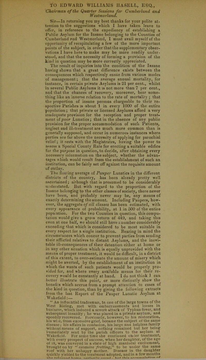 'Chairman of the Quarter Sessions for Cumberland and Westmorland. Sir—Id returning you my best thanks for your polite at- tention to the suggestions which I have taken leave to offer, in reference to the expediency of establishing a Puldic Asylum for the Insane belonging to the Counties of Cumberland end Westmorland, I must avail myself of the opportunity of recapitulating a few ot the more important points of the subject, in order that the supplementary obser- vations I have here to make may be more readily under- stood, and that the necessity of forming a provision of the kind in question may be more correctly appreciated. The result of inquiries into the condition of the Insane having shown that a great difference exists between the consequences which respectively ensue from various modes of mauagement; that the average annual mortality, for instance, in certain private Asylums is 21 per cent., whilst in several Public Asylums it rs not more than 7 per cent., and that the chances of recovery, moreover, bear some- thing like an inverse relation to the rate of mortality ; that the proportion of insane persons chargeable to their re- spective Parishes ts about 1 in every 1000 of the entire population; that private or licensed Asylums afford a very inadequate provision for the reception and proper treat- ment uf poor Lunatics; that in the absence of any public provision for the proper accommodation of such Patients, neglect and ill-treatment are much more common than is generally supposed, and occur in numerous instances where parties are far above the necessity of applying for parochial relief; it rests with the Magistrates, having the power to assess a Special County Rate for erecting a suitable edifice for the purpose in question, to decide, after obtaining every necessary information on the subject, whether the advan- tages which would result from the establishment of such an institution, can be fairly set off against the requisite amount of outlay. The floating average of Pauper Lunatics in the different districts of the coumry, has been already pretty well ascertained; although that is presumed to be considerably understated. But with regard to the proportion of the Insane belonging to the other classes of society, there never have been, and probably never may be, any means of exactly determining the amount. Including Paupers, how- ever, the aggregate of all classes has been estimated, with every appearance of probability, at 1 in 500 of the entire population. For the two Counties in question, this compu- lation would give a gross return of 449, and taking this even at one half, we should still have anumber considerably exceeding that which is considered to be most suitable in every respect lor a single institution. Bearing in mind the circumstances which concur to prevent parties from sending their afflicted relatives to distant Asylums, and the inevi- table ill-consequences of their detention either at home or in any other situation which is equally unprovided with the means of proper treatment, it would tie difficult, in a district of this extent, to over-estimate the amount of misery which niiglit be averted, by the establishment of an institution in which the wants of such patients would be properly pro- vided for, and where every available means for their re- covery would be constantly at hand. I do not think 1 can better illustrate this point, or more distinctly show the benefits which accrue from a prompt attention to cases of the kind in question, than by giving the following extracts from the last Report of the Pauper Lunatic Asylum at Wakefield “ An Influintial tradesman, In one of the large towns of the West Rilling, met with embarrassments and losses in business, which induced a severe attack of Typhus fever, and subsequent insanity; he was placed in a private asylum, and speedily recovered. Ficviously, however, to his restoration, bis wi.c, from excessive grief, became the subject ol the saino disease; his affairs in confusion, his large and helpless faniily without means of support, nothing remained but her bciug immediately sent by the parish officers to the asylum at Wakefield. For some time she continued under treatment, with every prospect of success, when herdauglitcr, of the age ol 18, was conveyed in a state of high maniacal excitement, brought on by “ excessive /retting,’’ to be under the same roof with her unhappy mother. Disease in the daughter quickly yielded to the treatment adopted, and in a few months i*Afnrnn/l hrtma • Knf Ihia of