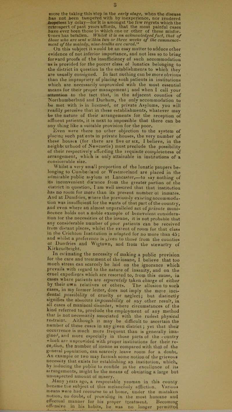 bas not been tampered with by inexperience, nor lendereci iiopeless by delay—for It is amongst fhe few regrets which the retrospect of past years affords, that the most painful cases have ever been those In which one or other of these misfor- t'lnes has befallen. Whilst it is an acknowledged fact, that of those who are sent w'.Uiin two or three weeks of the commence- ment of the malady, nine-tenths are cured,’' On this subject it »uuld be an easy matter to adduce other evidence of not inferior importance, and not less so to bring forward proofs of the insufficiency of such accommodation as is provided for the poorer class ot lunatics belonging to tlie district in question In the establishmenis to whicn they are usually consigned. In tact nothing can be more obvious than the impropriety of placing such patients in institutions which are necessarily unprovided with the most esseutial means for their proper management; and when I call your attention to the tact that, in the adjacent counties of Northumberland and Durham, the only accommodation to lie met with is in licensed, or private Asylums, you will readily perceive that in these establishments, whatever may be the nature of their arrangements for the reception of affluent patients, it is next to impossible that there can be any thing like a suitable provision for the poor. Dven were there no other objection to the system of placing such pat ents in private houses, the very number of these bousiB (for there are five or six, 1 believe, in the neighbr urhood of Newcastle) must preclude the possibility of their respectively affording the requisite completeness of arrangement, which is only attainable in institutions of a consioerable size. Whilst a very small proportion of the lunatic paupers be- longing to Cunibeiland or Westmorland are placed in the ailroirable public asylum at Lancaster,—to say nothing of its inconvenient distance from the greater portion of the district in question, I am well assured that that institution has no room for more than its present number ol inmates. And at Dumfries, wnere the pieviuusly exisiingaccommoda- tion was insufficient for the wants of that part of the country, and even where an almost unparalleled act ui'private muni- ficence holds out a noble example of benevolent considera- tion lor the necessities ot the insane, it is not probable that any considerable number of poor patients can be received Irom distant places, whilst the extent of room for that class in the Crichton Institution is adapted for no more than 45; and whilst a prefetence is given to those from the counties ot^ Dutnfries and Wigtown, and from the stewartry of Kirkcudbright. In estimating the necessity of making a public provision lor the care and treatment of tbeinsane, I believe that too much stress can scarcely be laid on the ignorance which prevails with regard to the nature of insanity, and on the cruel expedients which are resorted to, from this cause, in cases where patients are separately taken charge of either by their own relatives or others. The allusion to such cases, in my former letter, does not imply the mete inct- dental possibility ot cruelty or ireglect; but distinctly signifies the absolute impossibility ot any other result, in all cases ol maniacal riisorder, where circumstances of the kind ^referred to, preclude the emplovnient of any method that is not necessarily associated with the rudest physical restraint. Although it may be difficult to ascertain the number of these cases in any given district; yet that their occurrence is much more frequent than is generally ima- gineil, and more especially in those parts ot the country which arc unprovided with proper institutions for their re- ception, the number of insane as compared with that of the general population, can scarcely leave room for a doubt. An example or two may furnish some notion of the grievous necessity that exists lor establishing ap institution, wliicli, by inducing the public to confide in the excellence ot its at rangeiiients, might be the means of obviating a large but unsuspected amount of misery. iMaiiy )eara ago, a respectable yeoman in this county became tlie subject ol this niolancriuly affliction. Vnriuus means were had recourse to at home, under the mistaken notion, no doubt, of providing in the most humane and effectual manner lor his pinper tteatment, Uecumiug offensive^ in his habits, he was no longer periiiittcil