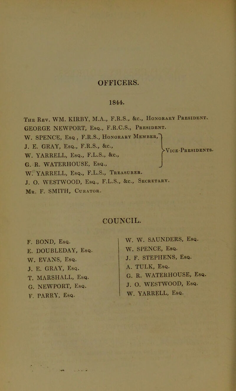 OFFICERS. 1844-. The Rev. WM. KIRBY, M.A., F.R.S., &c., Honorary President. GEORGE NEWPORT, Esq., F.R.C.S., President. W. SPENCE, Esq , F.R.S., Honorary Member, W. YARRELL, Esq., F.L.S., &c., G. R. WATERHOUSE, Esq., W. YARRELL, Esq., F.L.S., Treasurer. J. O. WESTWOOD, Esq., F.L.S., &c.. Secretary. Mr. F. SMITH, Curator. J. E. gray. Esq., F.R.S., &c. COUNCIL. F. BOND, Esq. E. DOUBLEDAY, Esq. W. EVANS, Esq. J. E. GRAY, Esq. T. MARSHALL, Esq. G. NEWPORT, Esq. F. PARRY, Esq. W. W. SAUNDERS, Esq. W. SPENCE, Esq. J. F. STEPHENS, Esq. A. TULK, Esq. G. R. WATERHOUSE, Esq. J. O. WESTWOOD, Esq. W. YARRELL, Esq.