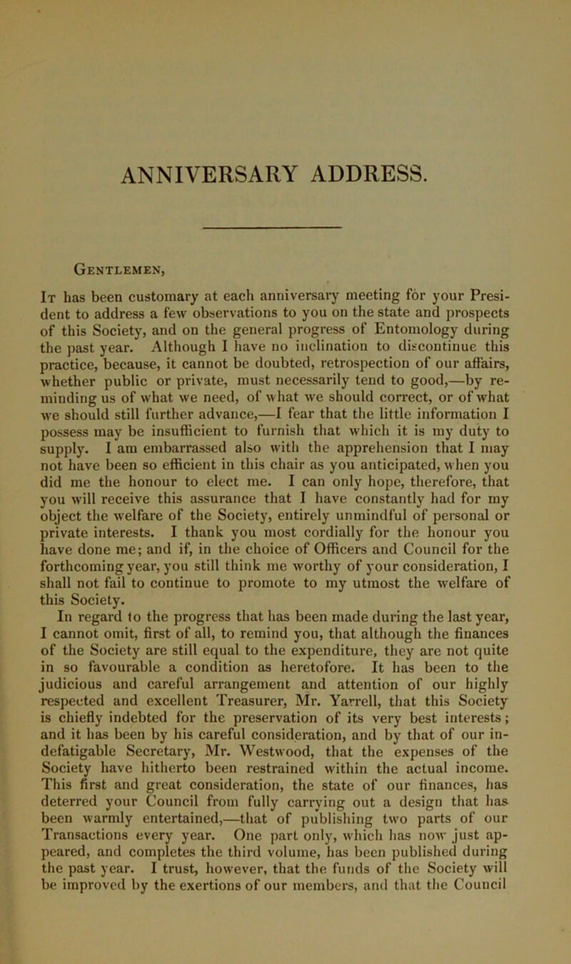 ANNIVERSARY ADDRESS, Gentlemen, It has been customary at each anniversary meeting for your Presi- dent to address a few observations to you on the state and prospects of this Society, and on the general progress of Entomology during the past year. Although I have no inclination to discontinue this practice, because, it cannot be doubted, retrospection of our affairs, whether public or private, must necessarily tend to good,—by re- minding us of what we need, of what we should correct, or of what we should still further advance,—I fear that the little information I possess may be insufficient to furnish that which it is my duty to supply. I am embarrassed also with the apprehension that I may not have been so efficient in this chair as you anticipated, when you did me the honour to elect me. I can only hope, therefore, that you will receive this assurance that I have constantly had for my object the welfare of the Society, entirely unmindful of personal or private interests. I thank you most cordially for the honour you have done me; and if, in the choice of Officers and Council for the forthcoming year, you still think me worthy of your consideration, I shall not fail to continue to promote to my utmost the welfare of this Society. In regard fo the progress that has been made during the last year, I cannot omit, first of all, to remind you, that although the finances of the Society are still equal to the expenditure, they are not quite in so favourable a condition as heretofore. It has been to the judicious and careful arrangement and attention of our highly respected and excellent Treasurer, Mr. Yarrell, that this Society is chiefiy indebted for the preservation of its very best interests; and it has been by his careful consideration, and by that of our in- defatigable Secretary, Mr. Westwood, that the expenses of the Society have hitherto been restrained within the actual income. This first and great consideration, the state of our finances, has deterred your Council from fully carrying out a design that has been warmly entertained,—that of publishing two parts of our Transactions every year. One part only, which has now just ap- peared, and completes the third volume, has been published during the past year. I trust, however, that the funds of tlie Society will be improved by the exertions of our members, and that the Council