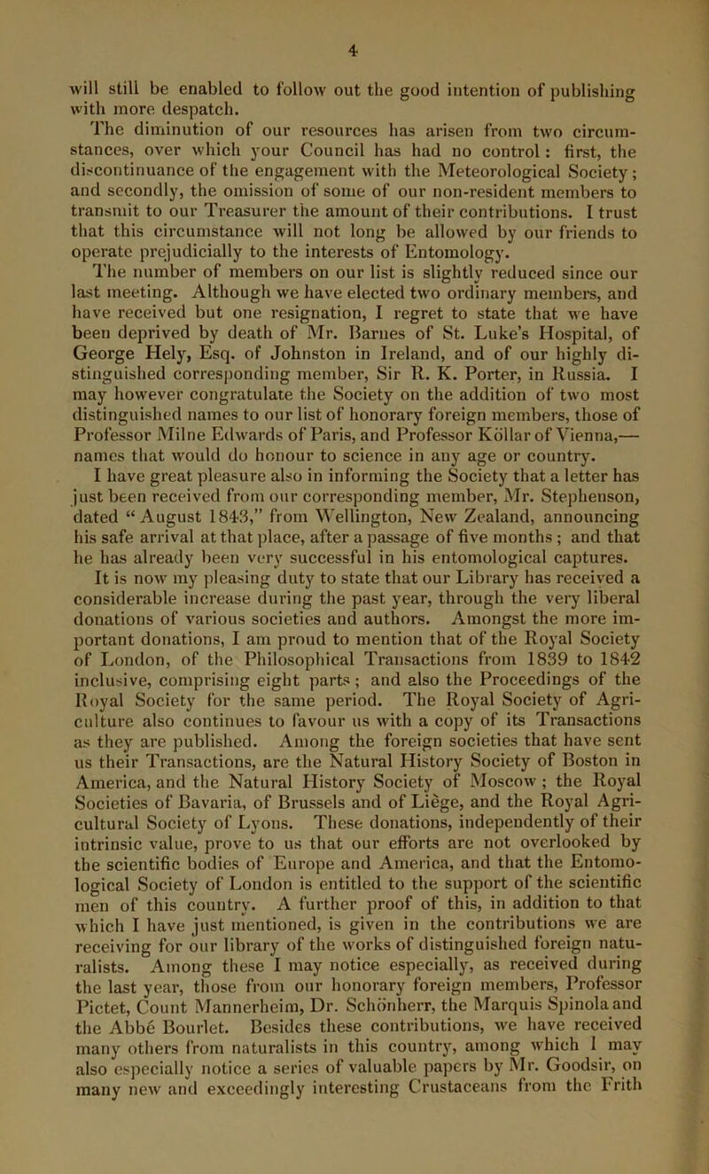 4- will still be enabled to follow out the good intention of publishing with more despateh. The diminution of our resources has arisen from two circum- stances, over which your Council has had no control : first, the discontinuance of the engagement with the Meteorological Society; and secondly, the omission of some of our non-resident members to transmit to our Treasurer the amount of their contributions. I trust that this circumstance will not long be allowed by our friends to operate prejudicially to the interests of Entomology. The number of members on our list is slightly reduced since our last meeting. Although we have elected two ordinary members, and have received but one resignation, I regret to state that we have been deprived by death of Mr. Harnes of St. Luke’s Hospital, of George Hely, Esq. of Johnston in Ireland, and of our highly di- stinguished corresjjonding member. Sir R. K. Porter, in Russia. I may however congratulate the Society on the addition of two most distinguished names to our list of honorary foreign members, those of Professor Milne Edwards of Paris, and Professor Kdllar of Vienna,— names that would do honour to science in any age or country. I have great pleasure also in informing the Society that a letter has just been received from our corresponding member, Mr. Stephenson, dated “August 1843,” from Wellington, New Zealand, announcing his safe arrival at that place, after a passage of five months; and that he has already been very successful in his entomological captures. It is now my pleasing duty to state that our Library has received a considerable increase during the past year, through the very liberal donations of various societies and authors. Amongst the more im- portant donations, I am proud to mention that of the Royal Society of London, of the Philosophical Transactions from 1839 to 1842 inclusive, comprising eight parts; and also the Proceedings of the Royal Society for the same period. The Royal Society of Agri- culture also continues to favour us with a copy of its Transactions as they are published. Among the foreign societies that have sent us their Transactions, are the Natural History Society of Boston in America, and the Natural History Society of Moscow ; the Royal Societies of Bavaria, of Brussels and of Liege, and the Royal Agri- cultural Society of Lyons. These donations, independently of their intrinsic value, prove to us that our efforts are not overlooked by the scientific bodies of Europe and America, and that the Entomo- logical Society of London is entitled to the support of the scientific men of this country. A further proof of this, in addition to that which I have just mentioned, is given in the contributions we are receiving for our library of the works of distinguished foreign natu- ralists. Among these I may notice especially, as received during the last year, those from our honorary foreign members. Professor Pictet, Count Mannerheim, Dr. Schonherr, the Marquis Spinolaand the Abbe Bourlet. Besides these contributions, we have received many others from naturalists in this country, among which I may also especially notice a series of valuable papers by Mr. Goodsir, on many new and exceedingly interesting Crustaceans from the Frith