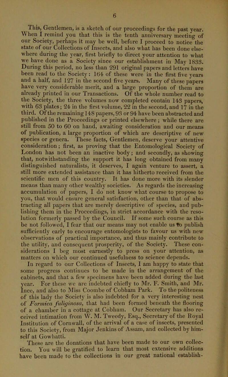 This, Gentlemen, is a sketch of our proceedings for the past year. W hen I remind you that this is the tenth anniversary meeting of our Society, perhap it may be well, before I proceed to notice the state of our Collections of Insects, and also what has been done else- where during the year, first briefly to direct your attention to what we have done as a Society since our establishment in May 1833. During this period, no less than 291 original papers and letters have been read to the Society: 164 of these were in the first five years and a half, and 127 in the second five years. Many of these papers have very considerable merit, and a large proportion of them are already printed in our Transactions. Of the whole number read to the Society, the three volumes now completed contain 143 papers, with 63 plates; 24 in the first volume, 22 in the second, and 17 in the third. Of the remaining 148 papers, 93 or 94 have been abstracted and published in the Proceedings or printed elsewhere; while there are still from 50 to 60 on hand, awaiting consideration and our means of publication, a large proportion of which are descriptive of new species or genera. These facts. Gentlemen, deserve your attentive consideration; first, as proving that the Entomological Society of London has not been an inactive body; and secondly, as showing that, notwithstanding the support it has long obtained from many distinguished naturalists, it deserves, I again venture to assert, a still more extended assistance than it has hitherto received from the scientific men of this country. It has done more with its slender means than many other wealthy societies. As regards the increasing accumulation of papers, I do not know what course to propose to you, that would ensure general satisfaction, other than that of abs- tracting all papers that are merely descriptive of species, and pub- lishing them in the Proceedings, in strict accordance with the reso- lution formerly passed by the Council. If some such course as this be not followed, I fear that our means may not enable us fo publish sufficiently early to encourage entomologists to favour us with new observations of practical importance, and thus mainly contribute to the utility, and consequent prosperity, of the Society. These con- siderations I beg most earnestly to press on your attention, as matters on which our continued usefulness to science depends. In regard to our Collections of Insects, 1 am happy to state that some progress continues to be made in the arrangement of the cabinets, and that a few specimens have been added during the last year. For these we are indebted chiefly to Mr. F. Smith, and Mr. Ince, and also to Miss Coombe of Cobham Park. To the politeness of this lady the Society is also indebted for a very interesting nest of Formica fuliginosa, that had been formed beneath the flooring of a chamber in a cottage at Cobham. Our Secretary has also re- ceived intimation from W. M. Tweedy, Esq., Secretary of the Royal Institution of Cornwall, of the arrival of a case of insects, presented to this Society, from Major Jenkins of Assam, and collected by him- self at Gowhatti. These are the donations that have been made to our own collec- tion. You will be gratified to learn that most extensive additions have been made to the collections in our great national establish-