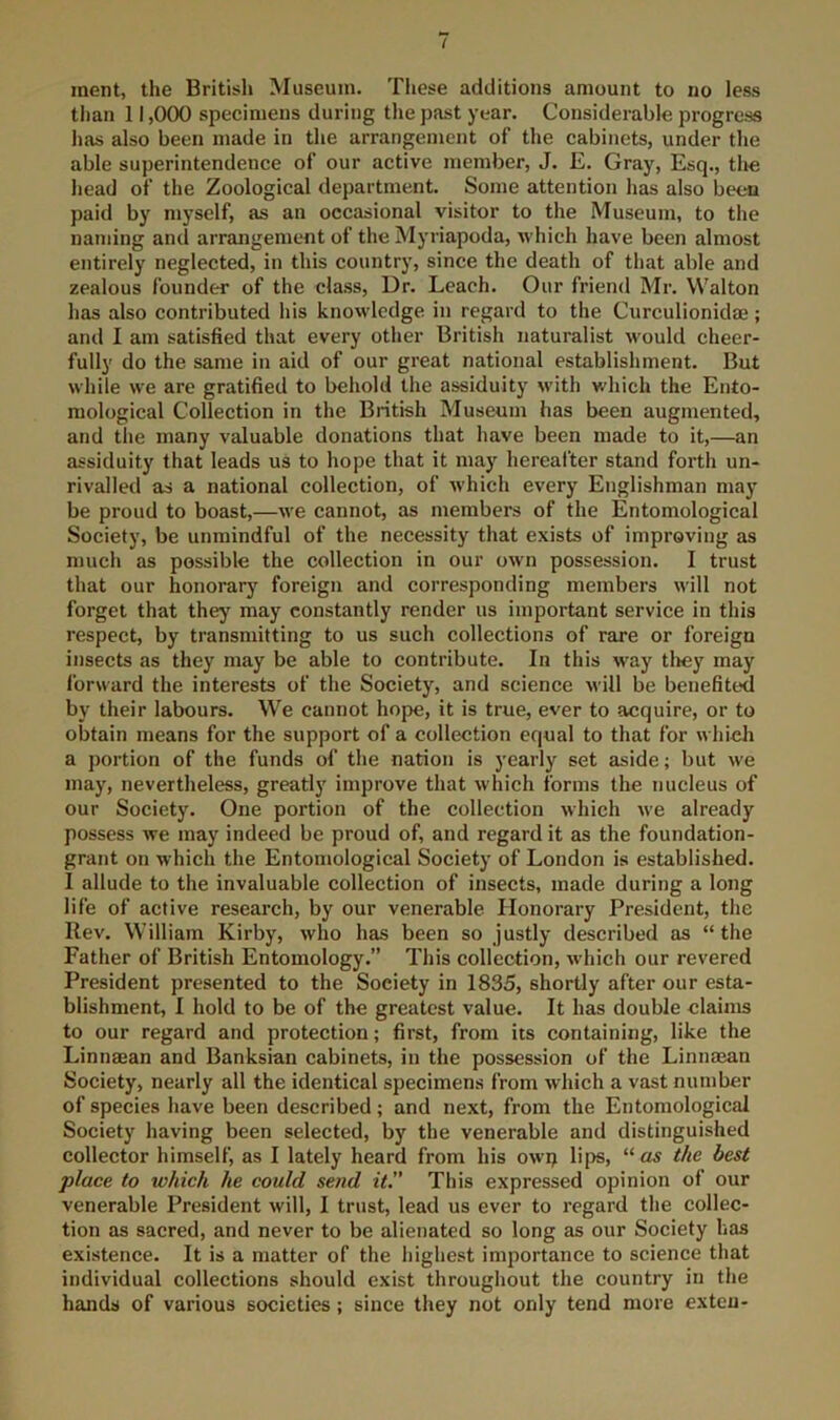 inent, the British Museum. Tliese additions amount to no less than 11,000 specimens during tlie past year. Considerable progress has also been made in the arrangement of the cabinets, under the able superintendence of our active member, J. E. Gray, Esq., the head of the Zoological department. Some attention has also been paid by myself, as an occasional visitor to the Museum, to the naming and arrangement of the Myriapoda, which have been almost entirely neglected, in this country, since the death of that able and zealous founder of the class. Dr. Leach. Our friend Mr. Walton has also contributed his knowledge in regard to the Curculionidaj; and I am satisfied that every other British naturalist would cheer- fully do the same in aid of our great national establishment. But while we are gratified to behold the assiduity with which the Ento- mological Collection in the British Museum has been augmented, and the many valuable donations that have been made to it,—an assiduity that leads us to hope that it may hereafter stand forth un- rivalled as a national collection, of which every Englishman may be proud to boast,—we cannot, as members of the Entomological Society, be unmindful of the necessity that exists of improving as much as possible the collection in our own possession. I trust that our honorary foreign and corresponding members will not forget that they may constantly render us important service in this respect, by transmitting to us such collections of rare or foreign insects as they may be able to contribute. In this way tliey may forward the interests of the Society, and science will be benefited by their labours. We cannot hope, it is true, ever to acquire, or to obtain means for the support of a collection equal to that for which a portion of the funds of the nation is yearly set aside; but we may, nevertheless, greatly improve that which forms the nucleus of our Society. One portion of the collection which we already possess we may indeed be proud of, and regard it as the foundation- grant on which the Entomological Society of London is established. I allude to the invaluable collection of insects, made during a long life of active research, by our venerable Honorary President, the Rev. William Kirby, who has been so justly described as “the Father of British Entomology.” This collection, which our revered President presented to the Society in 1835, shortly after our esta- blishment, I hold to be of the greatest value. It has double claims to our regard and protection; first, from its containing, like the Linnaean and Banksian cabinets, in the possession of the Linnajan Society, nearly all the identical specimens from which a vast number of species have been described; and next, from the Entomological Society having been selected, by the venerable and distinguished collector himself, as I lately heard from his owi> lips, the best place to which he could send it.” This expressed opinion of our venerable President will, 1 trust, lead us ever to regard the collec- tion as sacred, and never to be alienated so long as our Society has existence. It is a matter of the highest importance to science that individual collections should exist throughout the country in the hands of various societies ; since they not only tend more exteu-