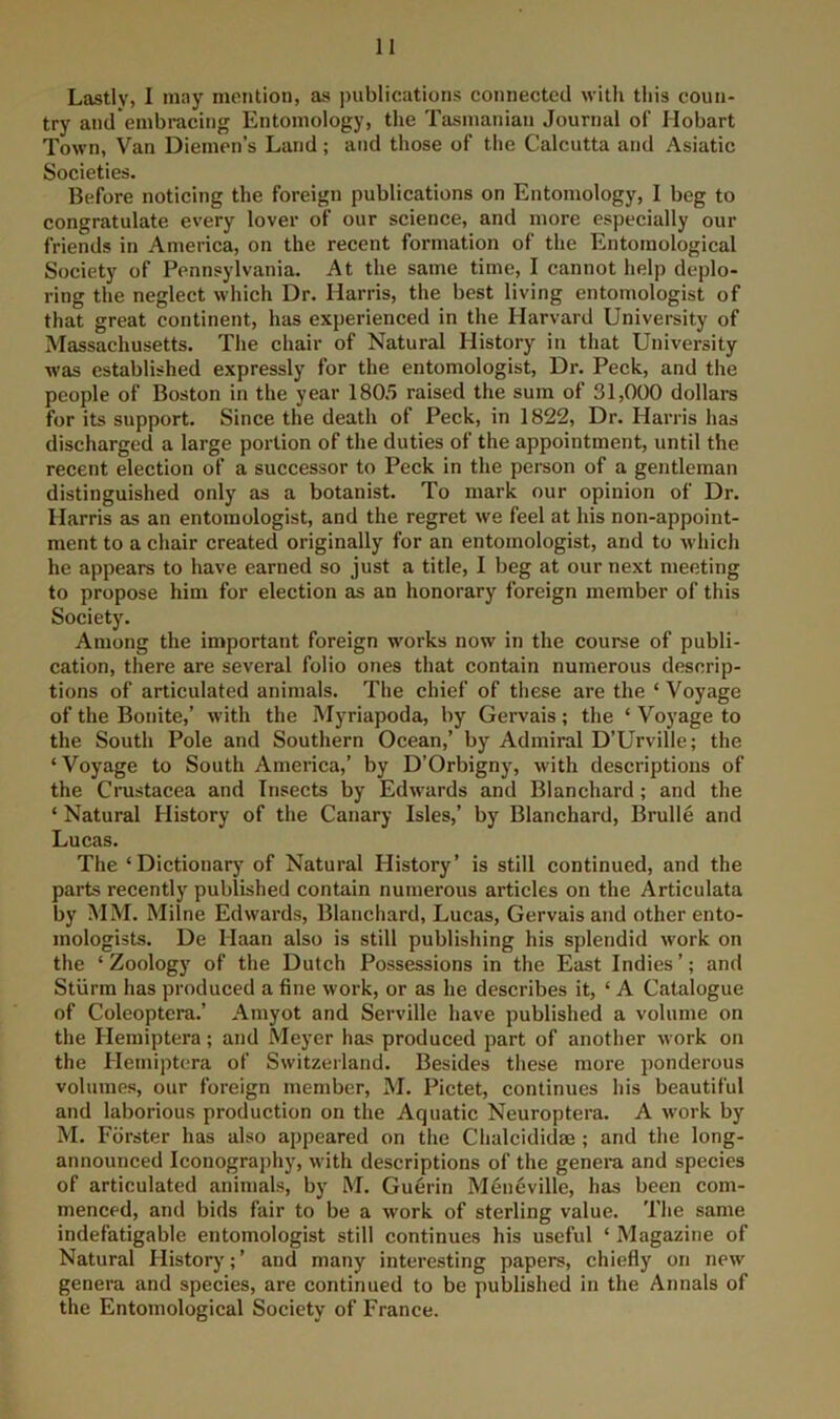 Lastly, 1 may mention, as ])ublications connected with this coun- try and embracing Entomology, the Tasmanian Journal of Hobart Town, Van Diemen’s Land; and those of the Calcutta and Asiatic Societies. Before noticing the foreign publications on Entomology, I beg to congratulate every lover of our science, and more especially our friends in America, on the recent formation of the Entomological Society of Pennsylvania. At the same time, I cannot help deplo- ring the neglect which Dr. Harris, the best living entomologist of that great continent, has experienced in the Harvard University of Massachusetts. The chair of Natural History in that University was established expressly for the entomologist, Dr. Peck, and the people of Boston in the year 180.5 raised the sum of 31,000 dollars for its support. Since the death of Peck, in 1822, Dr. Harris has discharged a large portion of the duties of the appointment, until the recent election of a successor to Peck in the person of a gentleman distinguished only as a botanist. To mark our opinion of Dr. Harris as an entomologist, and the regret we feel at his non-appoint- ment to a chair created originally for an entomologist, and to which he appears to have earned so just a title, I beg at our next meeting to propose him for election as an honorary foreign member of this Society. Among the important foreign works now in the course of publi- cation, there are several folio ones that contain numerous descrip- tions of articulated animals. The chief of these are the ‘ Voyage of the Bonite,’ with the Myriapoda, by Gervais; the ‘ Voyage to the South Pole and Southern Ocean,’ by Admiral D’Urville; the ‘Voyage to South America,’ by D’Orbigny, with descriptions of the Crustacea and Insects by Edwards and Blanchard; and the ‘ Natural History of the Canary Isles,’ by Blanchard, Brulle and Lucas. The ‘Dictionarj' of Natural History’ is still continued, and the parts recently published contain numerous articles on the Articulata by MM. Milne Edwards, Blanchard, Lucas, Gervais and other ento- mologists. De Haan also is still publishing his splendid work on the ‘ Zoology of the Dutch Possessions in the East Indies ’; and Stlirm has produced a fine work, or as he describes it, ‘ A Catalogue of Coleoptera.’ Amyot and Serville have published a volume on the Hemiptera; and Meyer has produced jiart of another work on the Hemiptera of Switzeiland. Besides these more ponderous volumes, our foreign member, M. Pictet, continues his beautiful and laborious production on the Aquatic Neuroptera. A work by M. Forster has also appeared on the Chalcididae ; and the long- announced Iconography, with descriptions of the genei-a and species of articulated animals, by M. Guerin Meneville, has been com- menced, and bids fair to be a work of sterling value. The same indefatigable entomologist still continues his useful ‘ Magazine of Natural History; ’ and many interesting papers, chiefly on new genera and species, are continued to be published in the Annals of the Entomological Society of France.