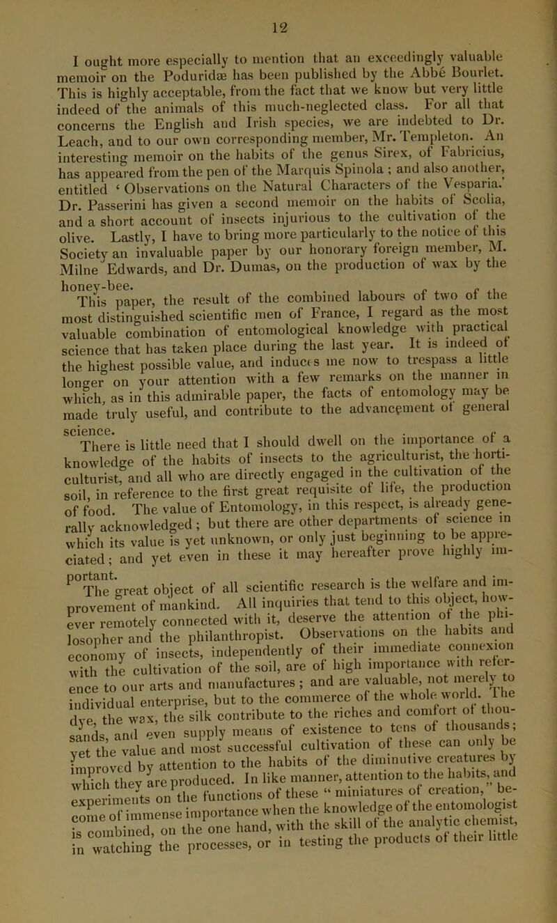 I ought more especially to mention that an excoediTigly valuable memoir on the Poduridm has been published by the Abbe Bourlet. This is highly acceptable, from the fact that we know but very little indeed of the animals of this much-neglected class. For all that concerns the English and Irish species, we are indebted to Dr. Leach, and to our own corresponding member, Mr. Templeton. An interesting memoir on the habits of tlie genus Sirex, of Fabricius, has appeared from the pen of the Marquis Spinola ; and also another, entitled ‘ Observations on the Natural Characters of the Vesparia.’ Dr. Passerini has given a second memoir on the habits of Scolia, and a short account of insects injurious to the cultivation of the olive. Lastly, I have to bring more particularly to the notice of this Society an invaluable paper by our honorary foreign member, M. Milne Edwards, and Dr. Dumas, on the production of wax by the ^*^t1os paper, the result of the combined labours of two of the most distinguished scientific men of France, I regard as the most valuable combination of entomological knowledge with practical science that has taken place during the last year. It is indeed of the highest possible value, and induces me now to trespass a little longer on your attention with a few remarks on the manner in which as in this admirable paper, the facts of entomology may be made truly useful, and contribute to the advancement of general scignee* . I* There is little need that I should dw'ell on the importance of a knowledge of the habits of insects to the agriculturist, the culturist, and all who are directly engaged in the cultivation of the soil, in reference to the first great requisite of life, the production of food The value of Entomology, m this respect, is already gene- rallv acknowledged; but there are other departments of science in which its value is yet unknown, or only just beginning to be appre- ciated; and yet even in these it may hereafter prove highly im- ^°The*’great object of all scientific research is the welfare and im- provement of mankind. All inquiries that tend to this o^ect, how- ler remotely connected with it, deserve the attention of the phi- losopher and^ the philanthropist. Observations on the habits and economy of insects, independently of their immediate connexion with the cultivation of the soil, are of high importance with refer- ence to our arts and manufactures ; and are ya uable, not mere j individual enterprise, but to the commerce of the whole world. I he dve the wax, tlie silk contribute to the riches and comfort of thou- Snds, and even supply means of existence to tens of thousands vet the value and most successful cultivation of these can only be improved by attention to the habits of the diiiiinulive cieatures j winch thev are produced. In like manner, attention to the habits, and • nn flip functions of these “ miniatures of creation, be- experiments . ^ the knowledge of the entomologist in