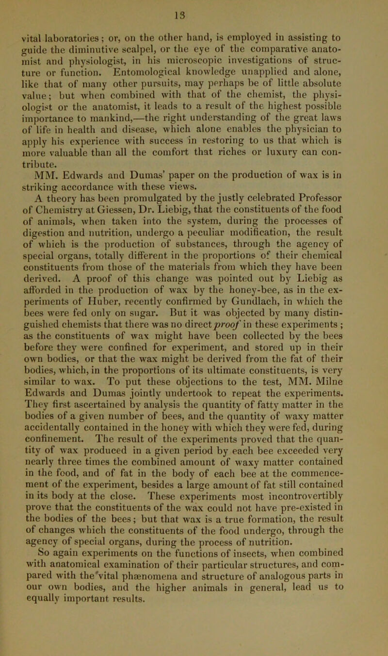 vital laboratories; or, on the other hand, is employed in assisting to guide the diminutive scalpel, or the eye of the comparative, anato- mist and physiologist, in his microscopic investigations of struc- ture or function. Entomological knowledge unapplied and alone, like that of many other pursuits, may perhaps be of little absolute value; but when combined with that of the chemist, the physi- ologist or the anatomist, it leads to a result of the highest possible importance to mankind,—the right understanding of the great laws of life in health and disease, which alone enables the physician to apply his experience with success in restoring to us that which is more valuable than all the comfort that riches or luxury can con- tribute. MM. Edwards and Dumas’ paper on the production of wax is in striking accordance with these views. A theory has been promulgated by the justly celebrated Professor of Chemistry at Giessen, Dr. Liebig, that the constituents of the food of animals, when taken into the system, during the processes of digestion and nutrition, undergo a peculiar modification, the result of which is the production of substances, through the agency of special organs, totally different in the proportions of their chemical constituents from those of the materials from which they have been derived. A proof of this change was pointed out by Liebig as afforded in the production of wax by the honey-bee, as in the ex- periments of Huber, recently confirmed by Gundlach, in which the bees were fed only on sugar. But it was objected by many distin- guished chemists that there was no <i\rectproof in these experiments ; as the constituents of wax might have been collected by the bees before they were confined for experiment, and stored up in their own bodies, or that the wax might be derived from the fat of their bodies, which, in the proportions of its ultimate constituents, is very similar to wax. To put these objections to the test, MIM. Milne Edwards and Dumas jointly undertook to repeat the experiments. They first ascertained by analysis the quantity of fatty matter in the bodies of a given number of bees, and the quantity of waxy matter accidentally contained in the honey with which they were fed, during confinement. The result of the experiments proved that the quan- tity of wax produced in a given period by each bee exceeded very nearly three times the combined amount of waxy matter contained in the food, and of fat in the body of each bee at the commence- ment of the experiment, besides a large amount of fat still contained in its body at the close. These experiments most incontrovertibly prove that the constituents of the wax could not have pre-existed in the bodies of the bees; but that wax is a true formation, the result of changes which the constituents of the food undergo, through the agency of special organs, during the process of nutrition. So again experiments on the functions of insects, when combined with anatomical examination of their particular structures, and com- pared with the'vital phaenomena and structure of analogous parts in our own bodies, and the higher animals in general, lead us to equally important results.