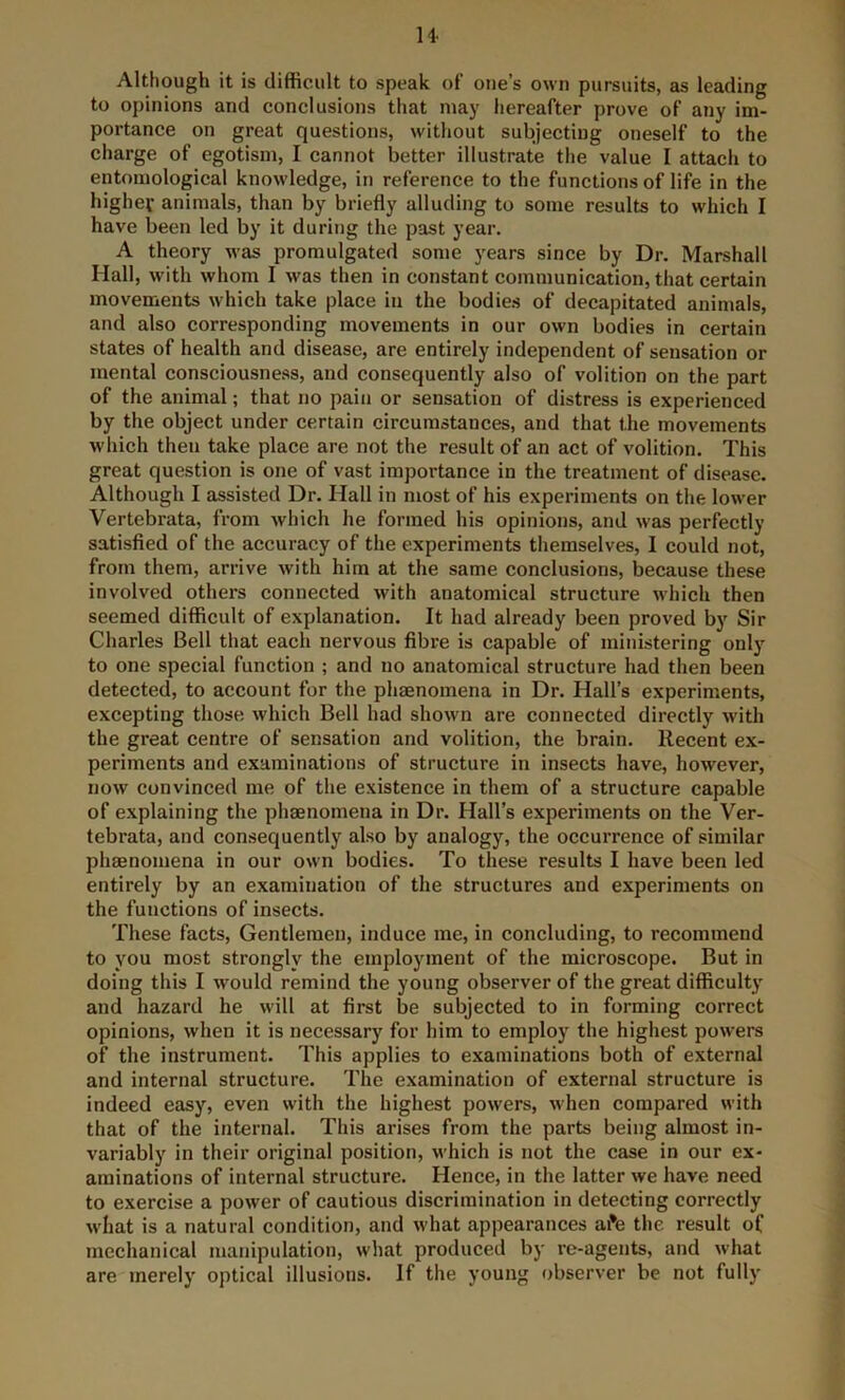 14- Although it is difficult to speak of one’s own pursuits, as leading to opinions and conclusions that may hereafter prove of any im- portance on great questions, without subjecting oneself to the charge of egotism, I cannot better illustrate the value I attach to entomological knowledge, in reference to the functions of life in the higher animals, than by briefly alluding to some results to which I have been led by it during the past year. A theory was promulgated some years since by Dr. Marshall Hall, with whom I was then in constant communication, that certain movements which take place in the bodie.s of decapitated animals, and also corresponding movements in our own bodies in certain states of health and disease, are entirely independent of sensation or mental consciousness, and consequently also of volition on the part of the animal; that no pain or sensation of distress is experienced by the object under certain circumstances, and that the movements which then take place are not the result of an act of volition. This great question is one of vast importance in the treatment of disease. Although I assisted Dr. Hall in most of his experiments on the lower Vertebrata, from which he formed his opinions, and was perfectly satisfied of the accuracy of the experiments themselves, I could not, from them, arrive with him at the same conclusions, because these involved others connected with anatomical structure which then seemed difficult of explanation. It had already been proved by Sir Charles Bell that each nervous fibre is capable of ministering only to one special function ; and no anatomical structure had then been detected, to account for the phaenomena in Dr. Hall’s experiments, excepting those which Bell had shown are connected directly with the great centre of sensation and volition, the brain. Recent ex- periments and examinations of structure in insects have, however, now convinced me of the existence in them of a structure capable of explaining the phaenomena in Dr. Hall’s experiments on the Ver- tebrata, and consequently also by analogy, the occurrence of similar phaenomena in our own bodies. To these results I have been led entirely by an examination of the structures and experiments on the functions of insects. These facts. Gentlemen, induce me, in concluding, to recommend to you most strongly the employment of the microscope. But in doing this I would remind the young observer of the great difficulty and hazard he will at first be subjected to in forming correct opinions, when it is necessary for him to employ the highest powers of the instrument. This applies to examinations both of external and internal structure. The examination of external structure is indeed easy, even with the highest powers, when compared with that of the internal. This arises from the parts being almost in- variably in their original position, M'hich is not the case in our ex- aminations of internal structure. Hence, in the latter we have need to exercise a power of cautious discrimination in detecting correctly what is a natural condition, and what appearances ai*e the result of mechanical manipulation, what produced by re-agents, and what are merely optical illusions. If the young observer be not fully