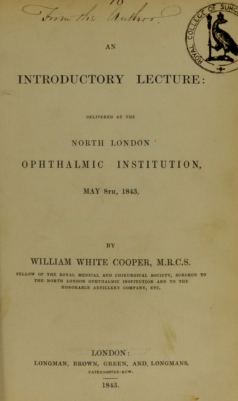 / u J^v-' AN INTEODUCTOEY LECTUEE: DELIVERED AT THE NORTH OPHTHALMIC LONDON ' INSTITUTION, MAY 8th, 1843, BY WILLIAM WHITE COOPER, M.R.C.S. FELLOW OP THE ROYAL MEDICAL AND CHIRURGICAL SOCIETY, SURGEON TO THE NORTH LONDON OPHTHALMIC INSTITUTION AND TO THE HONORABLE ARTILLERY COMPANY, ETC, LONDON: LONGMAN, BROWN, GREEN, AND, LONGMANS, PATERNOSTER-ROW. •■r 1843.