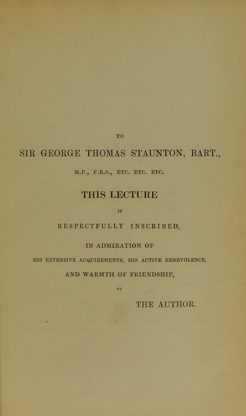 TO SIR GEORGE THOMAS STAUNTON, BART., M.P., F.R.S., ETC. ETC. ETC. THIS LECTURE IS RESPECTFULLY INSCRIBED, IN ADMIRATION OF ms EXTENSIVE ACQUIREMENTS, HIS ACTIVE BENEVOLENCE. AND WARMTH OF FRIENDSHIP, BY THE AUTHOR.