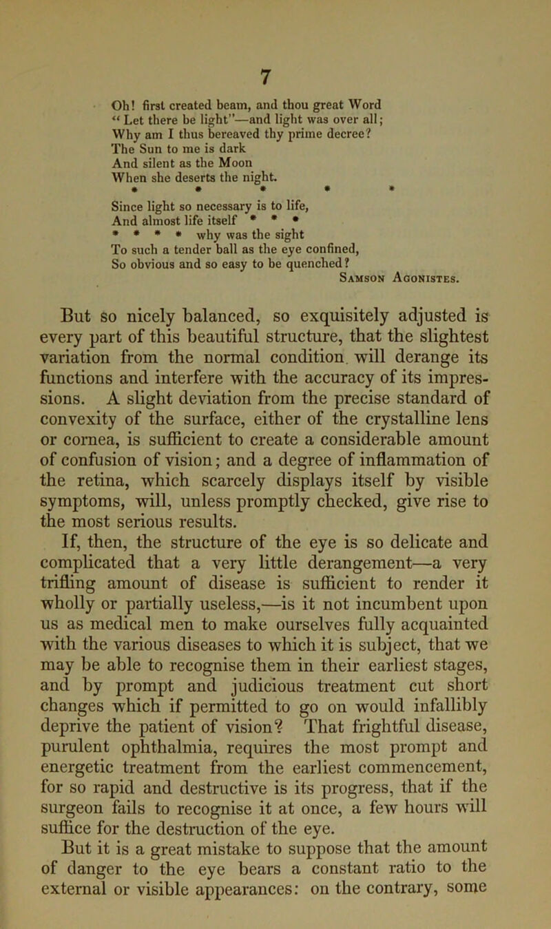 Oh! first created beam, and thou great Word “ Let there be light”—and light was over all; Why am I thus bereaved thy prime decree? The Sun to me is dark And silent as the Moon When she deserts the night. • • • • • Since light so necessary is to life, And almost life itself * • • • • • • why was the sight To such a tender ball as the eye confined. So obvious and so easy to be quenched ? Samson Agonistes. But SO nicely balanced, so exquisitely adjusted is every part of this beautiful structure, that the slightest variation from the normal condition, will derange its functions and interfere with the accuracy of its impres- sions. A slight deviation from the precise standard of convexity of the surface, either of the crystalline lens or cornea, is sufficient to create a considerable amount of confusion of vision; and a degree of inflammation of the retina, which scarcely displays itself by visible symptoms, will, unless promptly checked, give rise to the most serious results. If, then, the structure of the eye is so delicate and complicated that a very little derangement—a very trifling amount of disease is sufficient to render it wholly or partially useless,—is it not incumbent upon us as medical men to make ourselves fully acquainted with the various diseases to which it is subject, that we may he able to recognise them in their earliest stages, and by prompt and judicious treatment cut short changes which if permitted to go on would infallibly deprive the patient of vision? That frightful disease, purulent ophthalmia, requires the most prompt and energetic treatment from the earliest commencement, for so rapid and destructive is its progress, that if the surgeon fails to recognise it at once, a few hours will suffice for the destruction of the eye. But it is a great mistake to suppose that the amount of danger to the eye bears a constant ratio to the external or visible appearances: on the contrary, some