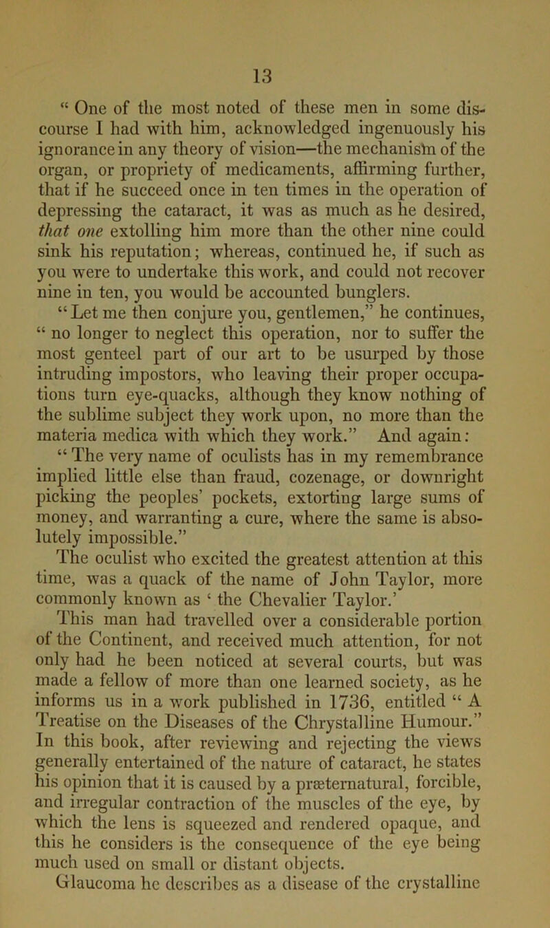  One of the most noted of these men in some dis- course I had with him, acknowledged ingenuously his ignorance in any theory of vision—the mechanistn of the organ, or propriety of medicaments, affirming further, that if he succeed once in ten times in the operation of dejmessing the cataract, it was as much as he desired, that one extolling him more than the other nine could sink his reputation; whereas, continued he, if such as you were to undertake this work, and could not recover nine in ten, you would be accounted bunglers. “ Let me then conjure you, gentlemen,” he continues, “ no longer to neglect this operation, nor to suffer the most genteel part of our art to be usurped by those intruding impostors, who leaving their proper occupa- tions turn eye-quacks, although they know nothing of the sublime subject they work upon, no more than the materia medica with which they work.” And again; “ The very name of oculists has in my remembrance implied little else than fraud, cozenage, or downright picking the peoples’ pockets, extorting large sums of money, and warranting a cure, where the same is abso- lutely impossible.” The oculist who excited the greatest attention at this time, was a quack of the name of John Taylor, more commonly known as ‘ the Chevalier Taylor.’ This man had travelled over a considerable portion of the Continent, and received much attention, for not only had he been noticed at several courts, but was made a fellow of more than one learned society, as he informs us in a work published in 1736, entitled “ A Treatise on the Diseases of the Chrystalline Humour.” In this book, after reviewing and rejecting the views generally entertained of the nature of cataract, he states his opinion that it is caused by a preetematural, forcible, and irregular contraction of the muscles of the eye, by which the lens is squeezed and rendered opaque, and this he considers is the consequence of the eye being much used on small or distant objects. Crlaucoma he describes as a disease of the crystalline