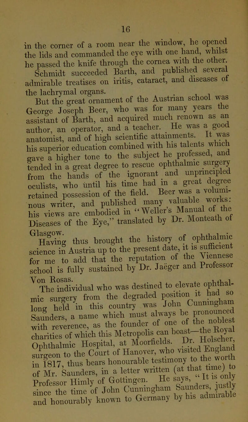 IG in the corner of a room near the window, he opened the lids and commanded the eye with one hand, whilst he passed the knife through the cornea with the other Schmidt succeeded Barth, and published several admirable treatises on iritis, cataract, and diseases oi the lachrymal organs. . u i . But the great ornament of the Austnan school was George Joseph Beer, who was for many years the assistant of Barth, and acquired much renown as an author, an operator, and a teacher. ^ He was a good anatomist, and of high scientific attainments, it was his superior education combined with his talents which gave a higher tone to the subject he pmfessed, and tended in a great degree to rescue ophthalmic surgery from the liLds of the ignorant _ and unpnncipled oculists, who until his time had in a great degree retained possession of the field. Beer was a vo umi- nous writer, and published ^i^ny valuable works his views a;e embodied in ‘‘Weller’s Manual of the Diseases of the Eye,” translated by Dr. Monteath of ^Svi^g thus brought the history of ophthalmic science in Austria up to the present date it is ^^cient for me to add that the reputation of the Viennese school is fully sustained by Dr. Jaeger and Professor ^ Th^indiVidual who was destined to elevate mic surgery from the degraded position it had so W held in this country was John Cunningham 'Sat a name which must always he gonou^ with reverence, as the founder of one of *e nolhes charities of which this Metropolis can ^oast-the Ophthalmic Hospital, at Moorfields. miraeon to the Court of Hanover, who visited En^,land in 1817 thus bears honourable testimony to the woi of Mr slnnders, in a letter written (at that time) te Professor Himly of Gottingen. He says, ^ since the time of John Cunningham Saunder , J y anrhhiy hnown to Germany by his admirable