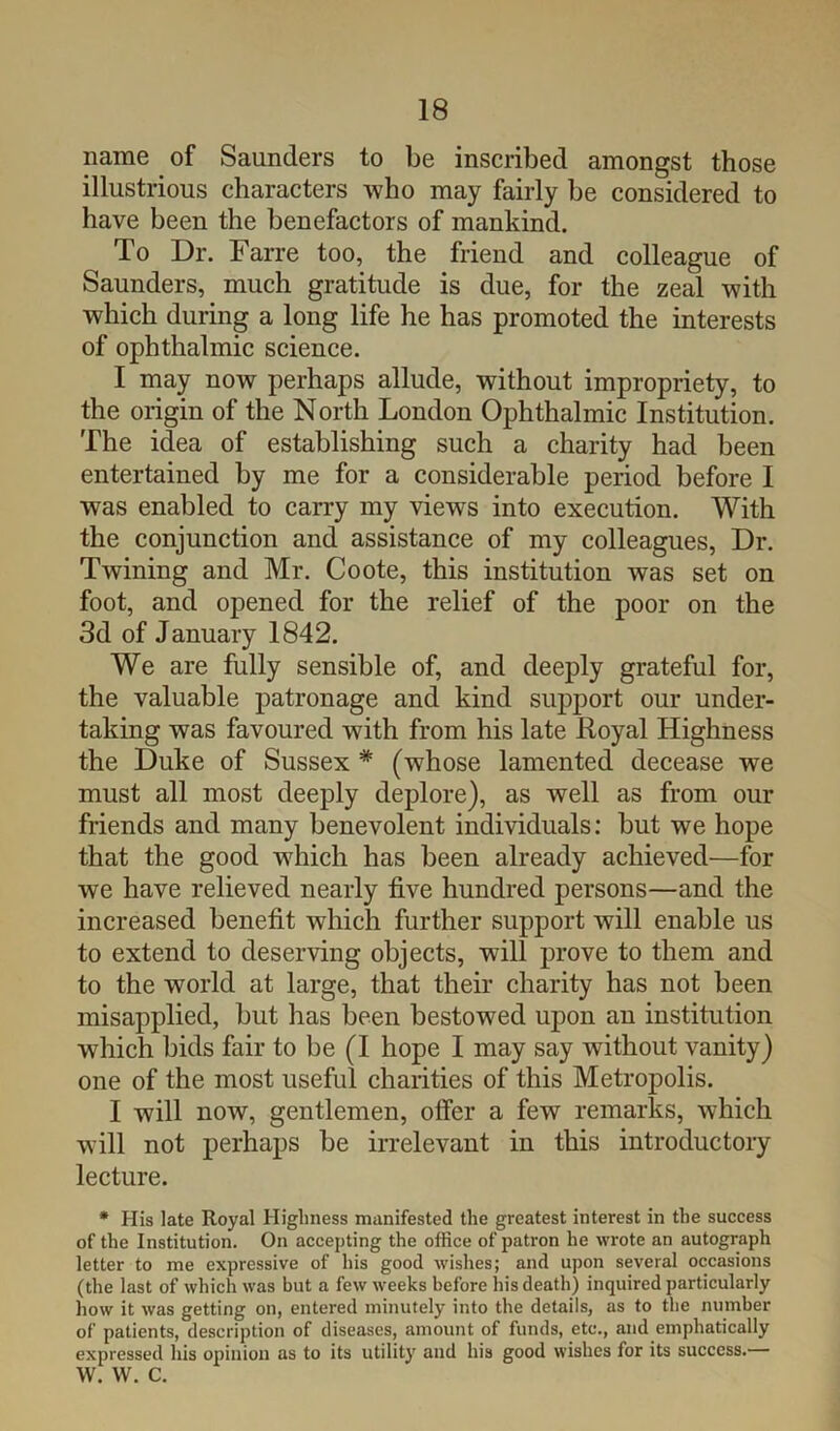 name of Saunders to be inscribed amongst those illustrious characters who may fairly be considered to have been the benefactors of mankind. To Dr. Farre too, the friend and colleague of Saunders, much gratitude is due, for the zeal with which during a long life he has promoted the interests of ophthalmic science. I may now perhaps allude, without impropriety, to the origin of the North London Ophthalmic Institution. The idea of establishing such a charity had been entertained by me for a considerable period before I was enabled to carry my views into execution. With the conjunction and assistance of my colleagues. Dr. Twining and Mr. Coote, this institution was set on foot, and opened for the relief of the poor on the 3d of January 1842. We are fully sensible of, and deeply grateful for, the valuable patronage and kind support our under- taking was favoured with from his late Royal Highness the Duke of Sussex * (whose lamented decease we must all most deeply deplore), as well as from our friends and many benevolent individuals; but we hope that the good which has been already achieved—for we have relieved nearly five hundred persons—and the increased benefit which further support will enable us to extend to deserving objects, will prove to them and to the world at large, that their charity has not been misapplied, but has been bestowed upon an institution which bids fair to be (I hope I may say without vanity) one of the most useful charities of this Metropolis. I will now, gentlemen, offer a few remarks, which will not perhaps be irrelevant in this introductory lecture. * His late Royal Highness manifested the greatest interest in the success of the Institution. On accepting the office of patron he wrote an autograph letter to me expressive of his good wishes; and upon several occasions (the last of which was but a few weeks before his death) inquired particularly how it was getting on, entered minutely into the details, as to the number of patients, description of diseases, amount of funds, etc., and emphatically expressed his opinion as to its utility and his good wishes for its success.— w. w. c.