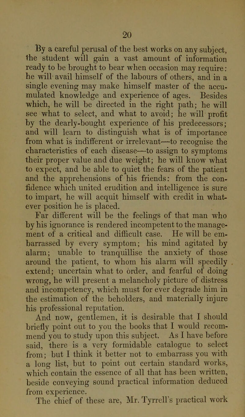 By a careful perusal of the best works on any subject, the student will gain a vast amount of information ready to be brought to bear when occasion may require : he will avail himself of the labours of others, and in a single evening may make himself master of the accu- mulated knowledge and experience of ages. Besides which, he will be directed in the right path; he will see what to select, and what to avoid; he will profit by the dearly-bought experience of his predecessors; and will learn to distinguish what is of importance from what is indifferent or irrelevant—to recognise the characteristics of each disease—to assign to symptoms their proper value and due weight; he will know what to expect, and be able to quiet the fears of the patient and the apprehensions of his friends: from the con- fidence which united erudition and intelligence is sure to impart, he will acquit himself with credit in what- ever position he is placed. Far different will be the feelings of that man who by his ignorance is rendered incompetent to the manage- ment of a critical and difficult case. He will be em- barrassed by every symptom; his mind agitated by alarm; unable to tranquillise the anxiety of those around the patient, to whom his alarm will speedily extend; uncertain what to order, and fearful of doing wrong, he will present a melancholy picture of distress and incompetency, which must for ever degrade him in the estimation of the beholders, and materially injure his professional reputation. And now, gentlemen, it is desirable that I should briefly point out to you the books that I would recom- mend you to study upon this subject. As I have before said, there is a very formidable catalogue to select from; but I think it better not to embarrass you with a long list, but to point out certain standard works, which contain the essence of all that has been written, beside conveying sound practical information deduced from experience. The chief of these are, Mr. Tyrrell’s practical work